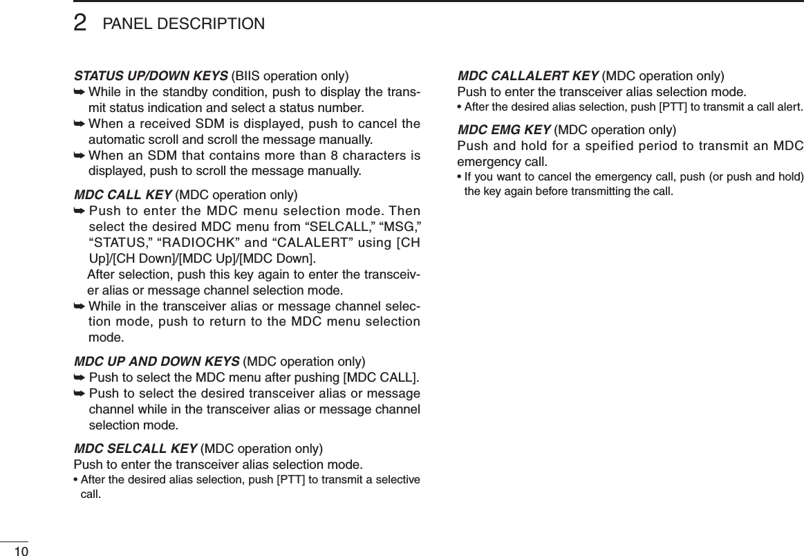 102PANEL DESCRIPTIONSTATUS UP/DOWN KEYS (BIIS operation only)➥  While in the standby condition, push to display the trans-mit status indication and select a status number.➥  When a received SDM is displayed, push to cancel the automatic scroll and scroll the message manually.➥   When an SDM that contains more than 8 characters is displayed, push to scroll the message manually.MDC CALL KEY (MDC operation only)➥  Push to enter the MDC menu selection mode. Then select the desired MDC menu from “SELCALL,” “MSG,” “STATUS,” “RADIOCHK” and “CALALERT” using [CH Up]/[CH Down]/[MDC Up]/[MDC Down].  After selection, push this key again to enter the transceiv-er alias or message channel selection mode.➥  While in the transceiver alias or message channel selec-tion mode, push to return to the MDC menu selection mode.MDC UP AND DOWN KEYS (MDC operation only)➥  Push to select the MDC menu after pushing [MDC CALL].➥  Push to select the desired transceiver alias or message channel while in the transceiver alias or message channel selection mode.MDC SELCALL KEY (MDC operation only)Push to enter the transceiver alias selection mode.•  After the desired alias selection, push [PTT] to transmit a selective call.MDC CALLALERT KEY (MDC operation only)Push to enter the transceiver alias selection mode.•  After the desired alias selection, push [PTT] to transmit a call alert.MDC EMG KEY (MDC operation only)Push and hold for a speified period to transmit an MDC emergency call.•  If you want to cancel the emergency call, push (or push and hold) the key again before transmitting the call.