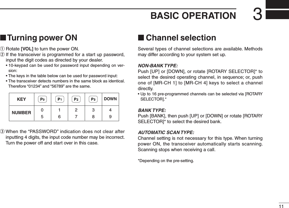 113BASIC OPERATION■ Turning power ONq Rotate [VOL] to turn the power ON.w  If the transceiver is programmed for a start up password, input the digit codes as directed by your dealer.  •  10-keypad can be used for password input depending on ver-sion:  •  The keys in the table below can be used for password input:  •  The transceiver detects numbers in the same block as identical.  Therefore “01234” and “56789” are the same.e  When the “PASSWORD” indication does not clear after inputting 4 digits, the input code number may be incorrect. Turn the power off and start over in this case.■ Channel selectionSeveral types of channel selections are available. Methods may differ according to your system set up.NON-BANK TYPE:Push [UP] or [DOWN], or rotate [ROTARY SELECTOR]* to select the desired operating channel, in sequence; or, push one of [MR-CH 1] to [MR-CH 4] keys to select a channel directly.•  Up to 16 pre-programmed channels can be selected via [ROTARY SELECTOR].*BANK TYPE:Push [BANK], then push [UP] or [DOWN] or rotate [ROTARY SELECTOR]* to select the desired bank.AUTOMATIC SCAN TYPE:Channel setting is not necessary for this type. When turning power ON, the transceiver automatically starts scanning. Scanning stops when receiving a call.*Depending on the pre-setting.KEYNUMBER 0549382716DOWN