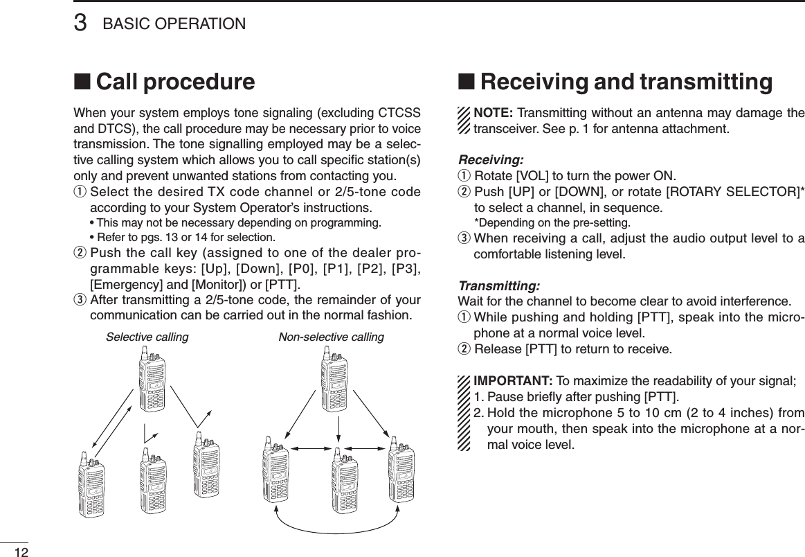 123BASIC OPERATION■ Call procedureWhen your system employs tone signaling (excluding CTCSS and DTCS), the call procedure may be necessary prior to voice transmission. The tone signalling employed may be a selec-tive calling system which allows you to call speciﬁc station(s) only and prevent unwanted stations from contacting you.q  Select the desired TX code channel or 2/5-tone code according to your System Operator’s instructions.  • This may not be necessary depending on programming.  • Refer to pgs. 13 or 14 for selection.w  Push the call key (assigned to one of the dealer pro-grammable keys: [Up], [Down], [P0], [P1], [P2], [P3], [Emergency] and [Monitor]) or [PTT].e  After transmitting a 2/5-tone code, the remainder of your communication can be carried out in the normal fashion.■ Receiving and transmitting  NOTE: Transmitting without an antenna may damage the transceiver. See p. 1 for antenna attachment.Receiving:q Rotate [VOL] to turn the power ON.w  Push [UP] or [DOWN], or rotate [ROTARY SELECTOR]* to select a channel, in sequence.  *Depending on the pre-setting.e  When receiving a call, adjust the audio output level to a comfortable listening level.Transmitting:Wait for the channel to become clear to avoid interference.q  While pushing and holding [PTT], speak into the micro-phone at a normal voice level.w Release [PTT] to return to receive.  IMPORTANT: To maximize the readability of your signal; 1. Pause brieﬂy after pushing [PTT]. 2.  Hold the microphone 5 to 10 cm (2 to 4 inches) from your mouth, then speak into the microphone at a nor-mal voice level.Selective calling Non-selective calling