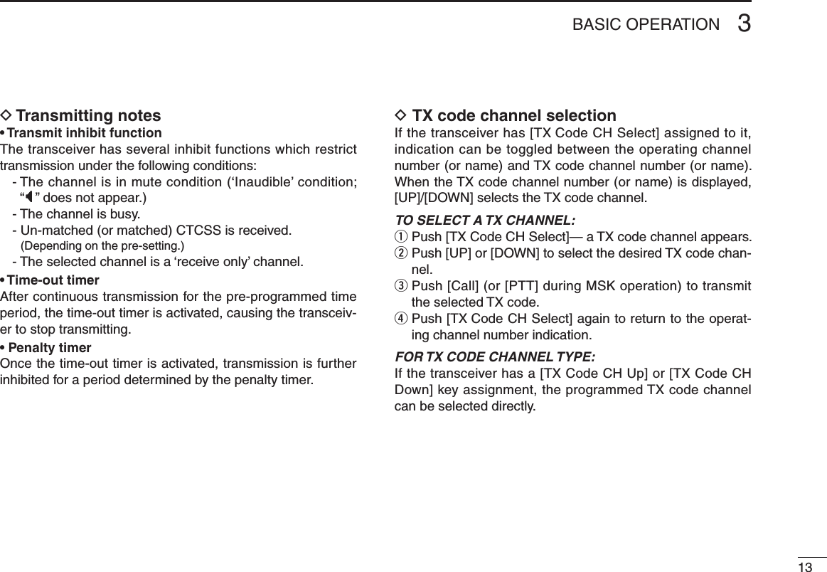 133BASIC OPERATIOND Transmitting notes• Transmit inhibit functionThe transceiver has several inhibit functions which restrict transmission under the following conditions:-  The channel is in mute condition (‘Inaudible’ condition;  “” does not appear.)- The channel is busy.- Un-matched (or matched) CTCSS is received.  (Depending on the pre-setting.)- The selected channel is a ‘receive only’ channel.• Time-out timerAfter continuous transmission for the pre-programmed time period, the time-out timer is activated, causing the transceiv-er to stop transmitting.• Penalty timerOnce the time-out timer is activated, transmission is further inhibited for a period determined by the penalty timer.D TX code channel selectionIf the transceiver has [TX Code CH Select] assigned to it, indication can be toggled between the operating channel number (or name) and TX code channel number (or name). When the TX code channel number (or name) is displayed, [UP]/[DOWN] selects the TX code channel.TO SELECT A TX CHANNEL:q Push [TX Code CH Select]— a TX code channel appears.w  Push [UP] or [DOWN] to select the desired TX code chan-nel.e  Push [Call] (or [PTT] during MSK operation) to transmit the selected TX code.r  Push [TX Code CH Select] again to return to the operat-ing channel number indication.FOR TX CODE CHANNEL TYPE:If the transceiver has a [TX Code CH Up] or [TX Code CH Down] key assignment, the programmed TX code channel can be selected directly.