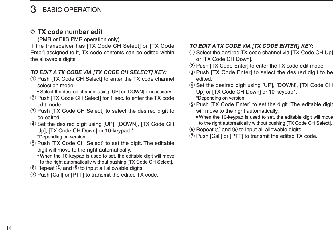 143BASIC OPERATIOND  TX code number edit  (PMR or BIIS PMR operation only)If the transceiver has [TX Code CH Select] or [TX Code Enter] assigned to it, TX code contents can be edited within the allowable digits.TO EDIT A TX CODE VIA [TX CODE CH SELECT] KEY:q  Push [TX Code CH Select] to enter the TX code channel selection mode.  • Select the desired channel using [UP] or [DOWN] if necessary.w  Push [TX Code CH Select] for 1 sec. to enter the TX code edit mode.e  Push [TX Code CH Select] to select the desired digit to be edited.r  Set the desired digit using [UP], [DOWN], [TX Code CH Up], [TX Code CH Down] or 10-keypad.*  *Depending on version.t  Push [TX Code CH Select] to set the digit. The editable digit will move to the right automatically.  •  When the 10-keypad is used to set, the editable digit will move to the right automatically without pushing [TX Code CH Select].y  Repeat r and t to input all allowable digits.u Push [Call] or [PTT] to transmit the edited TX code.TO EDIT A TX CODE VIA [TX CODE ENTER] KEY:q  Select the desired TX code channel via [TX Code CH Up] or [TX Code CH Down].w  Push [TX Code Enter] to enter the TX code edit mode.e  Push [TX Code Enter] to select the desired digit to be edited.r  Set the desired digit using [UP], [DOWN], [TX Code CH Up] or [TX Code CH Down] or 10-keypad*.  *Depending on version.t  Push [TX Code Enter] to set the digit. The editable digit will move to the right automatically.  •  When the 10-keypad is used to set, the editable digit will move to the right automatically without pushing [TX Code CH Select].y  Repeat r and t to input all allowable digits.u Push [Call] or [PTT] to transmit the edited TX code.