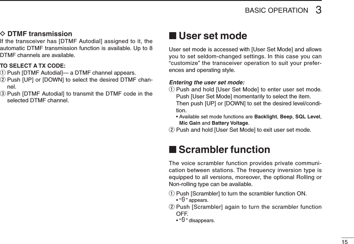 153BASIC OPERATIOND DTMF transmissionIf the transceiver has [DTMF Autodial] assigned to it, the automatic DTMF transmission function is available. Up to 8 DTMF channels are available.TO SELECT A TX CODE:q Push [DTMF Autodial]— a DTMF channel appears.w  Push [UP] or [DOWN] to select the desired DTMF chan-nel.e  Push [DTMF Autodial] to transmit the DTMF code in the selected DTMF channel.■ User set modeUser set mode is accessed with [User Set Mode] and allows you to set seldom-changed settings. In this case you can “customize” the transceiver operation to suit your prefer-ences and operating style.Entering the user set mode:q  Push and hold [User Set Mode] to enter user set mode. Push [User Set Mode] momentarily to select the item.    Then push [UP] or [DOWN] to set the desired level/condi-tion.  •  Available set mode functions are Backlight, Beep, SQL Level, Mic Gain and Battery Voltage.w  Push and hold [User Set Mode] to exit user set mode.■ Scrambler functionThe voice scrambler function provides private communi-cation between stations. The frequency inversion type is equipped to all versions, moreover, the optional Rolling or Non-rolling type can be available.q Push [Scrambler] to turn the scrambler function ON.  • “ ” appears.w  Push [Scrambler] again to turn the scrambler function OFF.  • “ ” disappears.