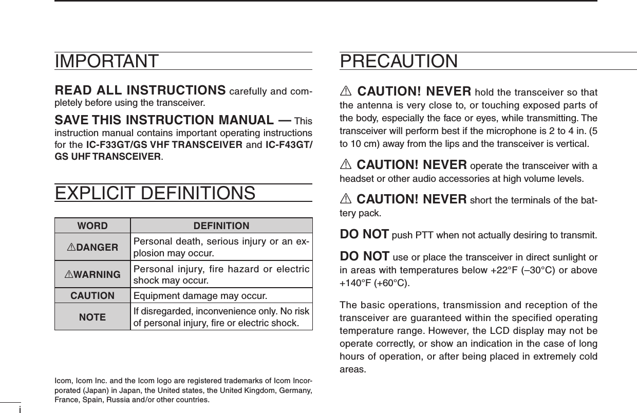 iR CAUTION! NEVER hold the transceiver so that the antenna is very close to, or touching exposed parts of the body, especially the face or eyes, while transmitting. The transceiver will perform best if the microphone is 2 to 4 in. (5 to 10 cm) away from the lips and the transceiver is vertical.R CAUTION! NEVER operate the transceiver with a headset or other audio accessories at high volume levels. R CAUTION! NEVER short the terminals of the bat-tery pack.DO NOT push PTT when not actually desiring to transmit.DO NOT use or place the transceiver in direct sunlight or in areas with temperatures below +22°F (–30°C) or above +140°F (+60°C).The basic operations, transmission and reception of the transceiver are guaranteed within the specified operating temperature range. However, the LCD display may not be operate correctly, or show an indication in the case of long hours of operation, or after being placed in extremely cold areas. PRECAUTIONREAD ALL INSTRUCTIONS carefully and com-pletely before using the transceiver.SAVE THIS INSTRUCTION MANUAL — This instruction manual contains important oper ating instructions for the IC-F33GT/GS VHF TRANSCEIVER and IC-F43GT/GS UHF TRANSCEIVER.IMPORTANTIcom, Icom Inc. and the Icom logo are registered trademarks of Icom Incor-porated (Japan) in Japan, the United states, the United Kingdom, Germany, France, Spain, Russia and/or other countries.WORD DEFINITIONRDANGER Personal death, serious injury or an ex-plosion may occur.RWARNING Personal  injury,  fire  hazard  or  electric shock may occur.CAUTION Equipment damage may occur.NOTEIf disregarded, inconvenience only. No risk of personal injury, ﬁre or electric shock.EXPLICIT DEFINITIONS 