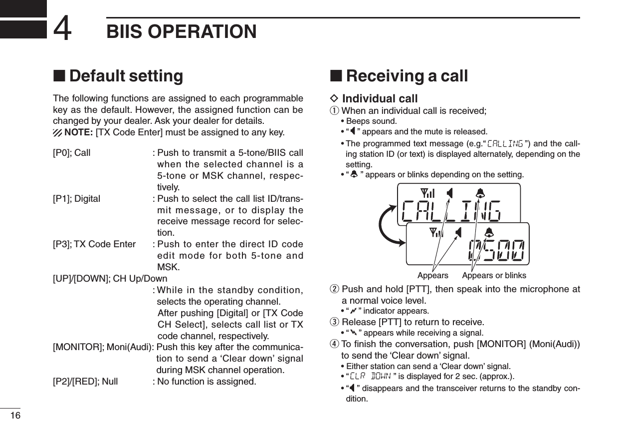 164BIIS OPERATION■ Default settingThe following functions are assigned to each programmable key as the default. However, the assigned function can be changed by your dealer. Ask your dealer for details.  NOTE: [TX Code Enter] must be assigned to any key.[P0]; Call  :  Push to transmit a 5-tone/BIIS call when the selected channel is a 5-tone or MSK channel, respec-tively.[P1]; Digital  :  Push to select the call list ID/trans-mit message, or to display the receive message record for selec-tion.[P3]; TX Code Enter  :  Push to enter  the direct ID code edit mode for both 5-tone and MSK.[UP]/[DOWN]; CH Up/Down  :  While in the standby condition, selects the operating channel.     After pushing [Digital] or [TX Code CH Select], selects call list or TX code channel, respectively.[MONITOR]; Moni(Audi):  Push this key after the communica-tion to send a ‘Clear down’ signal during MSK channel operation.[P2]/[RED]; Null  : No function is assigned.■ Receiving a callD Individual callq When an individual call is received;  • Beeps sound.  • “ ” appears and the mute is released.  •  The programmed text message (e.g.“ ”) and the call-ing station ID (or text) is displayed alternately, depending on the setting.  • “ ” appears or blinks depending on the setting.w  Push and hold [PTT], then speak into the microphone at a normal voice level.  • “ ” indicator appears.e Release [PTT] to return to receive.  • “ ” appears while receiving a signal.r  To ﬁnish the conversation, push [MONITOR] (Moni(Audi)) to send the ‘Clear down’ signal.   • Either station can send a ‘Clear down’ signal.  • “ ” is displayed for 2 sec. (approx.).  •  “ ” disappears and the transceiver returns to the standby con-dition.Appears or blinksAppears