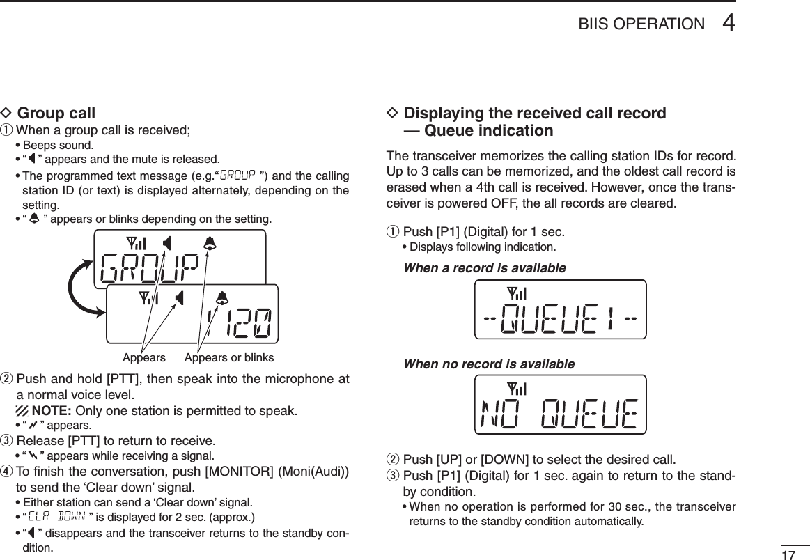 174BIIS OPERATIOND Group callq When a group call is received;  • Beeps sound.  • “ ” appears and the mute is released.  •  The programmed text message (e.g.“ ”) and the calling station ID (or text) is displayed alternately, depending on the setting.  • “ ” appears or blinks depending on the setting.w  Push and hold [PTT], then speak into the microphone at a normal voice level.   NOTE: Only one station is permitted to speak.  • “ ” appears.e Release [PTT] to return to receive.  • “ ” appears while receiving a signal.r  To ﬁnish the conversation, push [MONITOR] (Moni(Audi)) to send the ‘Clear down’ signal.  • Either station can send a ‘Clear down’ signal.  • “ ” is displayed for 2 sec. (approx.)  •  “ ” disappears and the transceiver returns to the standby con-dition.D  Displaying the received call record — Queue indicationThe transceiver memorizes the calling station IDs for record. Up to 3 calls can be memorized, and the oldest call record is erased when a 4th call is received. However, once the trans-ceiver is powered OFF, the all records are cleared.q Push [P1] (Digital) for 1 sec.  • Displays following indication.  When a record is available  When no record is availablew Push [UP] or [DOWN] to select the desired call.e  Push [P1] (Digital) for 1 sec. again to return to the stand-by condition.  •  When no operation is performed for 30 sec., the transceiver returns to the standby condition automatically.Appears or blinksAppears