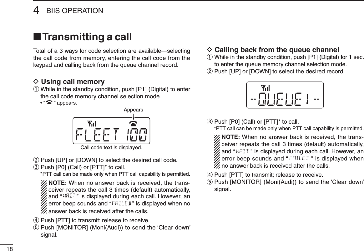 184BIIS OPERATION■ Transmitting a callTotal of a 3 ways for code selection are available—selecting the call code from memory, entering the call code from the keypad and calling back from the queue channel record.D Using call memoryq  While in the standby condition, push [P1] (Digital) to enter the call code memory channel selection mode.  • “ ” appears.w Push [UP] or [DOWN] to select the desired call code.e  Push [P0] (Call) or [PTT]* to call.  * PTT call can be made only when PTT call capability is permitted.   NOTE: When no answer back is received, the trans-ceiver repeats the call 3 times (default) automatically, and “ ” is displayed during each call. However, an error beep sounds and “ ” is displayed when no answer back is received after the calls.r Push [PTT] to transmit; release to receive.t  Push [MONITOR] (Moni(Audi)) to send the ‘Clear down’ signal.D Calling back from the queue channelq  While in the standby condition, push [P1] (Digital) for 1 sec. to enter the queue memory channel selection mode.w Push [UP] or [DOWN] to select the desired record.e  Push [P0] (Call) or [PTT]* to call. *PTT call can be made only when PTT call capability is permitted.   NOTE: When no answer back is received, the trans-ceiver repeats the call 3 times (default) automatically, and “ ” is displayed during each call. However, an error beep sounds and “ ” is displayed when no answer back is received after the calls.r Push [PTT] to transmit; release to receive.t  Push [MONITOR] (Moni(Audi)) to send the ‘Clear down’ signal.Call code text is displayed.Appears