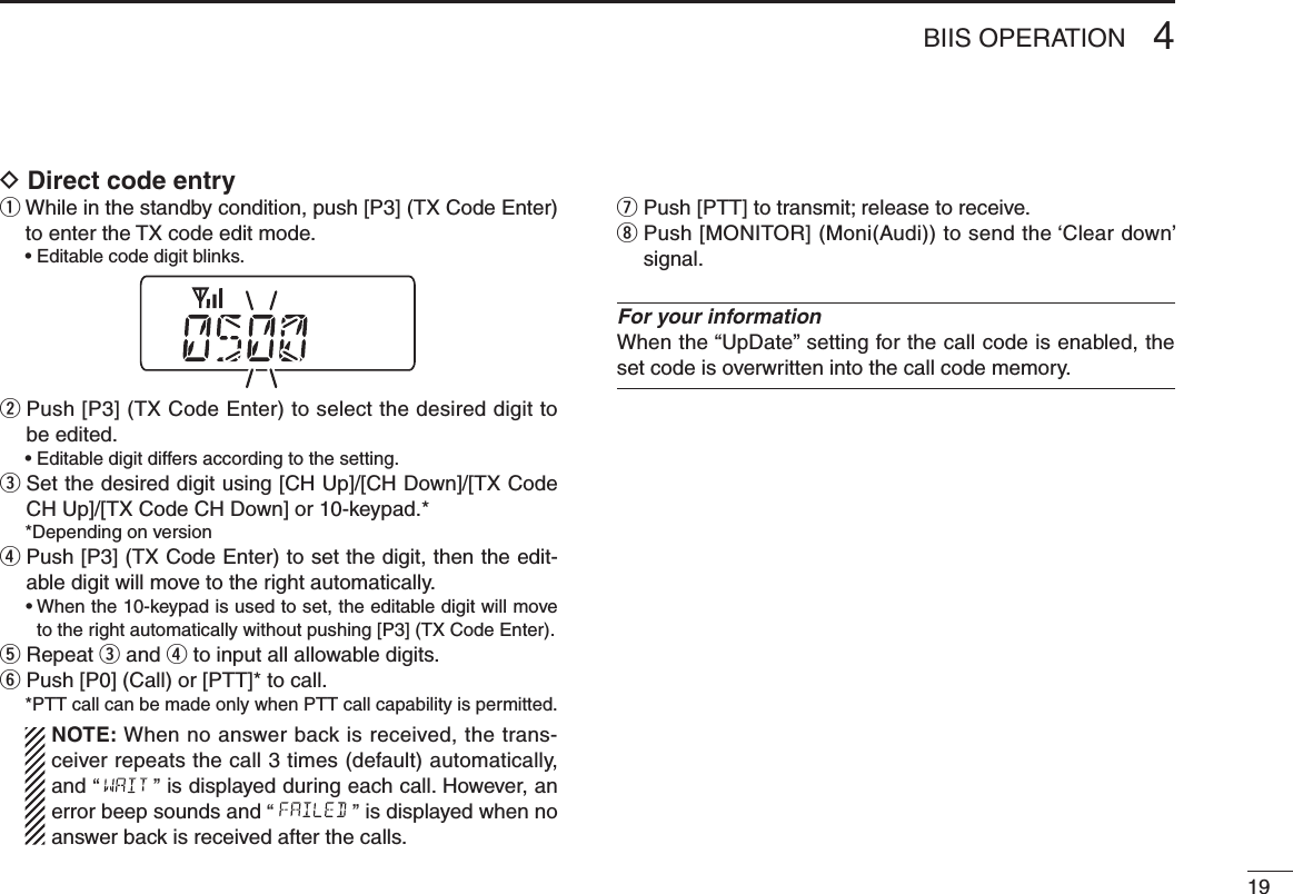 194BIIS OPERATIOND Direct code entryq  While in the standby condition, push [P3] (TX Code Enter) to enter the TX code edit mode.  • Editable code digit blinks.w  Push [P3] (TX Code Enter) to select the desired digit to be edited.  • Editable digit differs according to the setting.e  Set the desired digit using [CH Up]/[CH Down]/[TX Code CH Up]/[TX Code CH Down] or 10-keypad.*  *Depending on versionr  Push [P3] (TX Code Enter) to set the digit, then the edit-able digit will move to the right automatically.  •  When the 10-keypad is used to set, the editable digit will move to the right automatically without pushing [P3] (TX Code Enter).t  Repeat e and r to input all allowable digits.y  Push [P0] (Call) or [PTT]* to call.  * PTT call can be made only when PTT call capability is permitted.   NOTE: When no answer back is received, the trans-ceiver repeats the call 3 times (default) automatically, and “ ” is displayed during each call. However, an error beep sounds and “ ” is displayed when no answer back is received after the calls.u Push [PTT] to transmit; release to receive.i  Push [MONITOR] (Moni(Audi)) to send the ‘Clear down’ signal.For your information When the “UpDate” setting for the call code is enabled, the set code is overwritten into the call code memory.