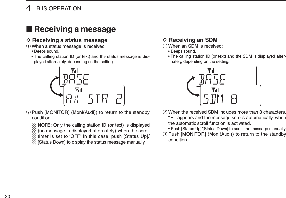 204BIIS OPERATION■ Receiving a messageD Receiving a status messageq When a status message is received;  • Beeps sound.  •  The calling station ID (or text) and the status message is dis-played alternately, depending on the setting.w  Push [MONITOR] (Moni(Audi)) to return to the standby condition.   NOTE: Only the calling station ID (or text) is displayed (no message is displayed alternately) when the scroll timer is set to ‘OFF.’ In this case, push [Status Up]/[Status Down] to display the status message manually.D Receiving an SDMq When an SDM is received;  • Beeps sound.  •  The calling station ID (or text) and the SDM is displayed alter-nately, depending on the setting.w  When the received SDM includes more than 8 characters, “” appears and the message scrolls automatically, when the automatic scroll function is activated.  • Push [Status Up]/[Status Down] to scroll the message manually.e  Push [MONITOR] (Moni(Audi)) to return to the standby condition.