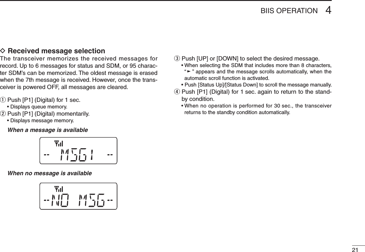 214BIIS OPERATIOND Received message selectionThe transceiver memorizes the received messages for record. Up to 6 messages for status and SDM, or 95 charac-ter SDM’s can be memorized. The oldest message is erased when the 7th message is received. However, once the trans-ceiver is powered OFF, all messages are cleared.q Push [P1] (Digital) for 1 sec.  • Displays queue memory.w Push [P1] (Digital) momentarily.  • Displays message memory.  When a message is available  When no message is availablee Push [UP] or [DOWN] to select the desired message.  •  When selecting the SDM that includes more than 8 characters, “” appears and the message scrolls automatically, when the automatic scroll function is activated.  • Push [Status Up]/[Status Down] to scroll the message manually.r  Push [P1] (Digital) for 1 sec. again to return to the stand-by condition.  •  When no operation is performed for 30 sec., the transceiver returns to the standby condition automatically.