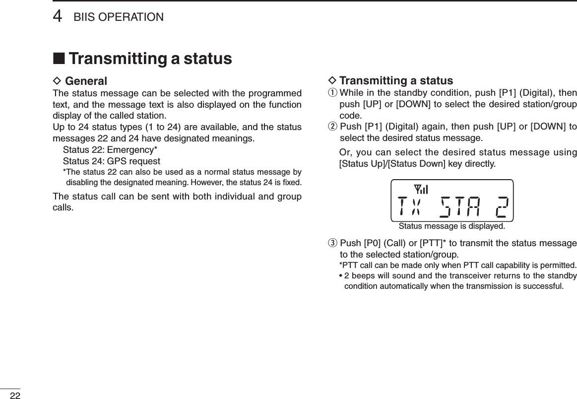 224BIIS OPERATION■ Transmitting a statusD GeneralThe status message can be selected with the programmed text, and the message text is also displayed on the function display of the called station.Up to 24 status types (1 to 24) are available, and the status messages 22 and 24 have designated meanings.Status 22: Emergency*Status 24: GPS request* The status 22 can also be used as a normal status message by disabling the designated meaning. However, the status 24 is ﬁxed.The status call can be sent with both individual and group calls.D Transmitting a statusq  While in the standby condition, push [P1] (Digital), then push [UP] or [DOWN] to select the desired station/group code.w  Push [P1] (Digital) again, then push [UP] or [DOWN] to select the desired status message.   Or, you can select the desired status message using [Status Up]/[Status Down] key directly.e  Push [P0] (Call) or [PTT]* to transmit the status message to the selected station/group. *PTT call can be made only when PTT call capability is permitted. •  2 beeps will sound and the transceiver returns to the standby condition automatically when the transmission is successful.Status message is displayed.