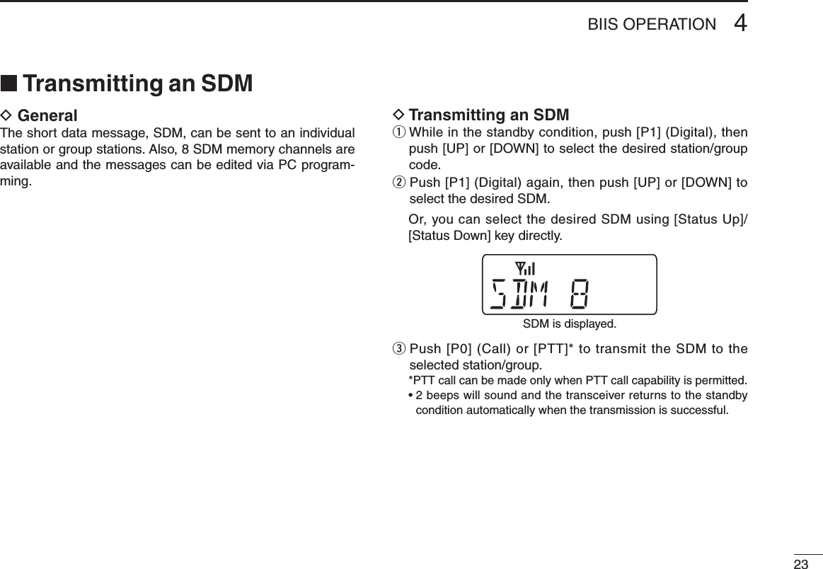 234BIIS OPERATION■ Transmitting an SDMD GeneralThe short data message, SDM, can be sent to an individual station or group stations. Also, 8 SDM memory channels are available and the messages can be edited via PC program-ming.D Transmitting an SDMq  While in the standby condition, push [P1] (Digital), then push [UP] or [DOWN] to select the desired station/group code.w  Push [P1] (Digital) again, then push [UP] or [DOWN] to select the desired SDM.   Or, you can select the desired SDM using [Status Up]/[Status Down] key directly.e  Push [P0] (Call) or [PTT]* to transmit the SDM to the selected station/group. *PTT call can be made only when PTT call capability is permitted.  •  2 beeps will sound and the transceiver returns to the standby condition automatically when the transmission is successful.SDM is displayed.