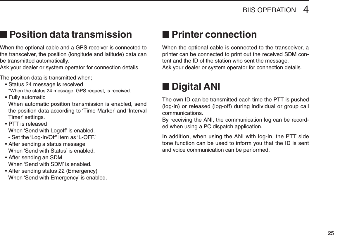 254BIIS OPERATION■ Position data transmissionWhen the optional cable and a GPS receiver is connected to the transceiver, the position (longitude and latitude) data can be transmitted automatically.Ask your dealer or system operator for connection details.The position data is transmitted when;• Status 24 message is received  *When the status 24 message, GPS request, is received.• Fully automatic   When automatic position transmission is enabled, send the position data according to ‘Time Marker’ and ‘Interval Timer’ settings.• PTT is released  When ‘Send with Logoff’ is enabled.  -  Set the ‘Log-In/Off’ item as ‘L-OFF.’• After sending a status message  When ‘Send with Status’ is enabled.• After sending an SDM  When ‘Send with SDM’ is enabled.• After sending status 22 (Emergency)  When ‘Send with Emergency’ is enabled.■ Printer connectionWhen the optional cable is connected to the transceiver, a printer can be connected to print out the received SDM con-tent and the ID of the station who sent the message.Ask your dealer or system operator for connection details.■ Digital ANIThe own ID can be transmitted each time the PTT is pushed (log-in) or released (log-off) during individual or group call communications.By receiving the ANI, the communication log can be record-ed when using a PC dispatch application.In addition, when using the ANI with log-in, the PTT side tone function can be used to inform you that the ID is sent and voice communication can be performed.