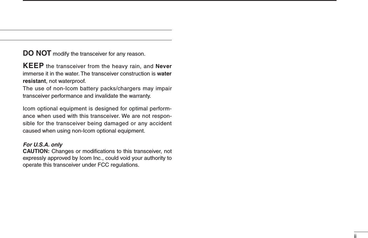 iiPRECAUTIONDO NOT modify the transceiver for any reason.KEEP the transceiver from the heavy rain, and Never immerse it in the water. The transceiver construction is water resistant, not waterproof.The use of non-Icom battery packs/chargers may impair transceiver performance and invalidate the warranty.Icom optional equipment is designed for optimal perform-ance when used with this transceiver. We are not respon-sible for the transceiver being damaged or any accident caused when using non-Icom optional equipment.For U.S.A. onlyCAUTION: Changes or modiﬁcations to this transceiver, not expressly approved by Icom Inc., could void your authority to operate this transceiver under FCC regulations.