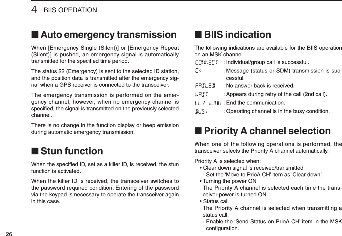 264BIIS OPERATION■ Auto emergency transmissionWhen [Emergency Single (Silent)] or [Emergency Repeat (Silent)] is pushed, an emergency signal is automatically transmitted for the speciﬁed time period.The status 22 (Emergency) is sent to the selected ID station, and the position data is transmitted after the emergency sig-nal when a GPS receiver is connected to the transceiver.The emergency transmission is performed on the emer-gency channel, however, when no emergency channel is speciﬁed, the signal is transmitted on the previously selected channel.There is no change in the function display or beep emission during automatic emergency transmission.■ Stun functionWhen the speciﬁed ID, set as a killer ID, is received, the stun function is activated.When the killer ID is received, the transceiver switches to the password required condition. Entering of the password via the keypad is necessary to operate the transceiver again in this case.■ BIIS indicationThe following indications are available for the BIIS operation on an MSK channel.: Individual/group call is successful.:  Message (status or SDM) transmission is suc-cessful.: No answer back is received.: Appears during retry of the call (2nd call).: End the communication.: Operating channel is in the busy condition.■ Priority A channel selectionWhen one of the following operations is performed, the transceiver selects the Priority A channel automatically.Priority A is selected when;• Clear down signal is received/transmitted  -  Set the ‘Move to PrioA CH’ item as ‘Clear down.’• Turning the power ON   The Priority A channel is selected each time the trans-ceiver power is turned ON.• Status call   The Priority A channel is selected when transmitting a status call.  -  Enable the ‘Send Status on PrioA CH’ item in the MSK conﬁguration.