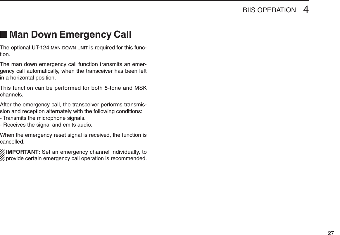 274BIIS OPERATION■ Man Down Emergency CallThe optional UT-124 m a n  d o w n  u n i t  is required for this func-tion.The man down emergency call function transmits an emer-gency call automatically, when the transceiver has been left in a horizontal position.This function can be performed for both 5-tone and MSK channels.After the emergency call, the transceiver performs transmis-sion and reception alternately with the following conditions:- Transmits the microphone signals.- Receives the signal and emits audio.When the emergency reset signal is received, the function is cancelled.  IMPORTANT: Set an emergency channel individually, to provide certain emergency call operation is recommended.