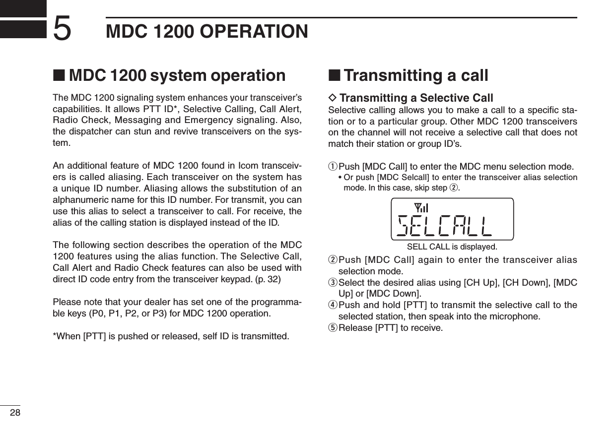 285MDC 1200 OPERATION■ MDC 1200 system operationThe MDC 1200 signaling system enhances your transceiver’s capabilities. It allows PTT ID*, Selective Calling, Call Alert, Radio Check, Messaging and Emergency signaling. Also, the dispatcher can stun and revive transceivers on the sys-tem.An additional feature of MDC 1200 found in Icom transceiv-ers is called aliasing. Each transceiver on the system has a unique ID number. Aliasing allows the substitution of an alphanumeric name for this ID number. For transmit, you can use this alias to select a transceiver to call. For receive, the alias of the calling station is displayed instead of the ID.The following section describes the operation of the MDC 1200 features using the alias function. The Selective Call, Call Alert and Radio Check features can also be used with direct ID code entry from the transceiver keypad. (p. 32)Please note that your dealer has set one of the programma-ble keys (P0, P1, P2, or P3) for MDC 1200 operation.*When [PTT] is pushed or released, self ID is transmitted.■ Transmitting a callD Transmitting a Selective CallSelective calling allows you to make a call to a speciﬁc sta-tion or to a particular group. Other MDC 1200 transceivers on the channel will not receive a selective call that does not match their station or group ID’s.q  Push [MDC Call] to enter the MDC menu selection mode.  •  Or push [MDC Selcall] to enter the transceiver alias selection mode. In this case, skip step w.w  Push [MDC Call] again to enter the transceiver alias selection mode.e  Select the desired alias using [CH Up], [CH Down], [MDC Up] or [MDC Down].r  Push and hold [PTT] to transmit the selective call to the selected station, then speak into the microphone.t Release [PTT] to receive.SELL CALL is displayed.