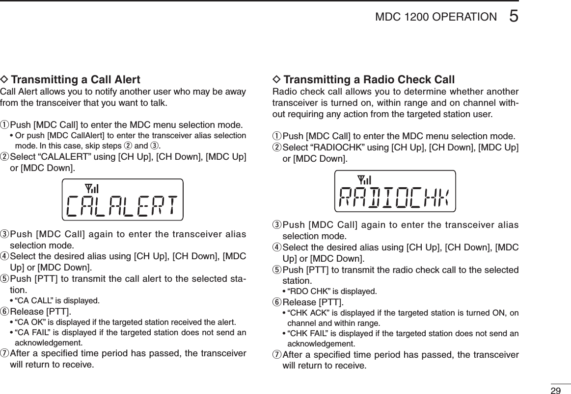 295MDC 1200 OPERATIOND Transmitting a Call AlertCall Alert allows you to notify another user who may be away from the transceiver that you want to talk.q  Push [MDC Call] to enter the MDC menu selection mode.  •  Or push [MDC CallAlert] to enter the transceiver alias selection mode. In this case, skip steps w and e.w  Select “CALALERT” using [CH Up], [CH Down], [MDC Up] or [MDC Down].e  Push [MDC Call] again to enter the transceiver alias selection mode.r  Select the desired alias using [CH Up], [CH Down], [MDC Up] or [MDC Down].t  Push [PTT] to transmit the call alert to the selected sta-tion.  •  “CA CALL” is displayed.y  Release [PTT].  •  “CA OK” is displayed if the targeted station received the alert.  •  “CA FAIL” is displayed if the targeted station does not send an acknowledgement.u  After a speciﬁed time period has passed, the transceiver will return to receive.D Transmitting a Radio Check CallRadio check call allows you to determine whether another transceiver is turned on, within range and on channel with-out requiring any action from the targeted station user.q  Push [MDC Call] to enter the MDC menu selection mode.w  Select “RADIOCHK” using [CH Up], [CH Down], [MDC Up] or [MDC Down].e  Push [MDC Call] again to enter the transceiver alias selection mode.r  Select the desired alias using [CH Up], [CH Down], [MDC Up] or [MDC Down].t  Push [PTT] to transmit the radio check call to the selected station.  •  “RDO CHK” is displayed.y  Release [PTT].  •  “CHK ACK” is displayed if the targeted station is turned ON, on channel and within range.  •  “CHK FAIL” is displayed if the targeted station does not send an acknowledgement.u  After a speciﬁed time period has passed, the transceiver will return to receive.