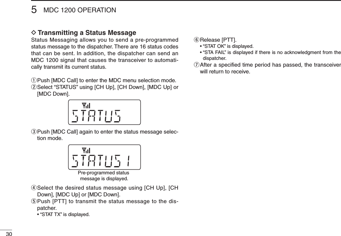 305MDC 1200 OPERATIOND Transmitting a Status MessageStatus Messaging allows you to send a pre-programmed status message to the dispatcher. There are 16 status codes that can be sent. In addition, the dispatcher can send an MDC 1200 signal that causes the transceiver to automati-cally transmit its current status.q  Push [MDC Call] to enter the MDC menu selection mode.w  Select “STATUS” using [CH Up], [CH Down], [MDC Up] or [MDC Down].e  Push [MDC Call] again to enter the status message selec-tion mode.r  Select the desired status message using [CH Up], [CH Down], [MDC Up] or [MDC Down].t  Push [PTT] to transmit the status message to the dis-patcher.  •  “STAT TX” is displayed.y  Release [PTT].  •  “STAT OK” is displayed.  •  “STA FAIL” is displayed if there is no acknowledgment from the dispatcher.u  After a speciﬁed time period has passed, the transceiver will return to receive.Pre-programmed status message is displayed.