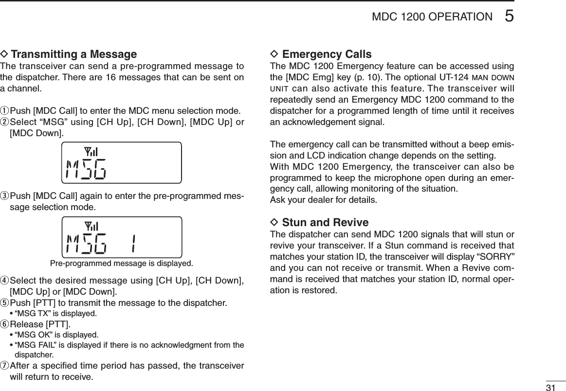 315MDC 1200 OPERATIOND Transmitting a MessageThe transceiver can send a pre-programmed message to the dispatcher. There are 16 messages that can be sent on a channel.q  Push [MDC Call] to enter the MDC menu selection mode.w  Select “MSG” using [CH Up], [CH Down], [MDC Up] or [MDC Down].e  Push [MDC Call] again to enter the pre-programmed mes-sage selection mode.r  Select the desired message using [CH Up], [CH Down], [MDC Up] or [MDC Down].t  Push [PTT] to transmit the message to the dispatcher.  •  “MSG TX” is displayed.y  Release [PTT].  •  “MSG OK” is displayed.  •  “MSG FAIL” is displayed if there is no acknowledgment from the dispatcher.u  After a speciﬁed time period has passed, the transceiver will return to receive.D Emergency CallsThe MDC 1200 Emergency feature can be accessed using the [MDC Emg] key (p. 10). The optional UT-124 man d o w n  unit can also activate this feature. The transceiver will repeatedly send an Emergency MDC 1200 command to the dispatcher for a programmed length of time until it receives an acknowledgement signal. The emergency call can be transmitted without a beep emis-sion and LCD indication change depends on the setting.With MDC 1200 Emergency, the transceiver can also be programmed to keep the microphone open during an emer-gency call, allowing monitoring of the situation.Ask your dealer for details.D Stun and ReviveThe dispatcher can send MDC 1200 signals that will stun or revive your transceiver. If a Stun command is received that matches your station ID, the transceiver will display “SORRY” and you can not receive or transmit. When a Revive com-mand is received that matches your station ID, normal oper-ation is restored.Pre-programmed message is displayed.
