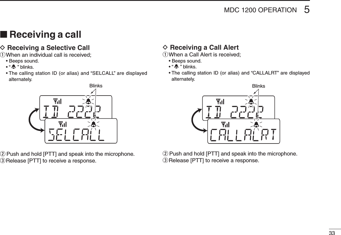 335MDC 1200 OPERATION■ Receiving a callD Receiving a Selective Callq When an individual call is received;  •  Beeps sound.  •  “ ” blinks.  •  The calling station ID (or alias) and “SELCALL” are displayed alternately.w Push and hold [PTT] and speak into the microphone.e Release [PTT] to receive a response.D Receiving a Call Alertq When a Call Alert is received;  •  Beeps sound.  •  “ ” blinks.  •  The calling station ID (or alias) and “CALLALRT” are displayed alternately.w Push and hold [PTT] and speak into the microphone.e Release [PTT] to receive a response.BlinksBlinks