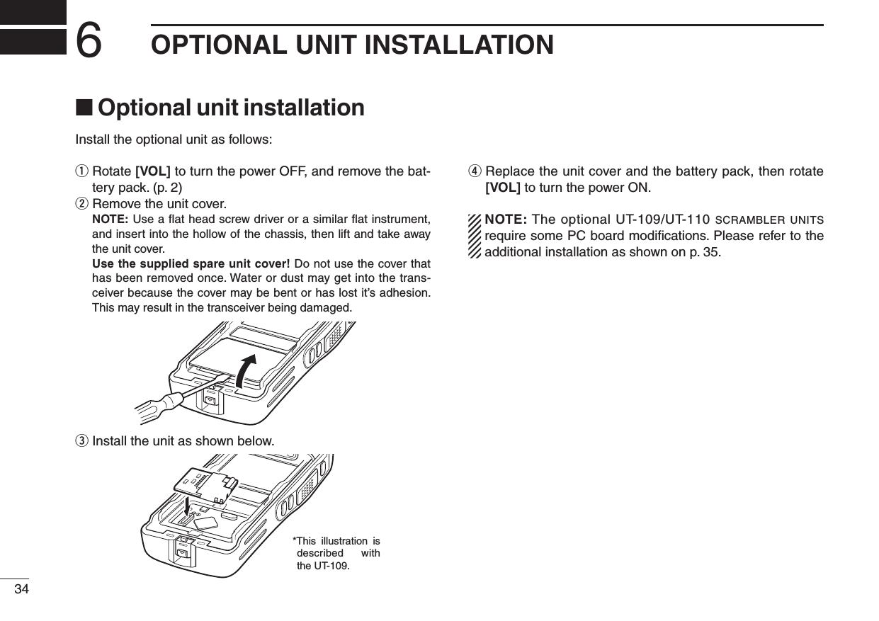 346OPTIONAL UNIT INSTALLATION■  Optional unit installationInstall the optional unit as follows:q  Rotate [VOL] to turn the power OFF, and remove the bat-tery pack. (p. 2)w Remove the unit cover.   NOTE: Use a ﬂat head screw driver or a similar ﬂat instrument, and insert into the hollow of the chassis, then lift and take away the unit cover.  Use the supplied spare unit cover! Do not use the cover that has been removed once. Water or dust may get into the trans-ceiver because the cover may be bent or has lost it’s adhesion. This may result in the transceiver being damaged.e Install the unit as shown below.r  Replace the unit cover and the battery pack, then rotate [VOL] to turn the power ON.  NOTE: The optional UT-109/UT-110 scrambler units require some PC board modiﬁcations. Please refer to the additional installation as shown on p. 35.*This  illustration  is described with the UT-109.