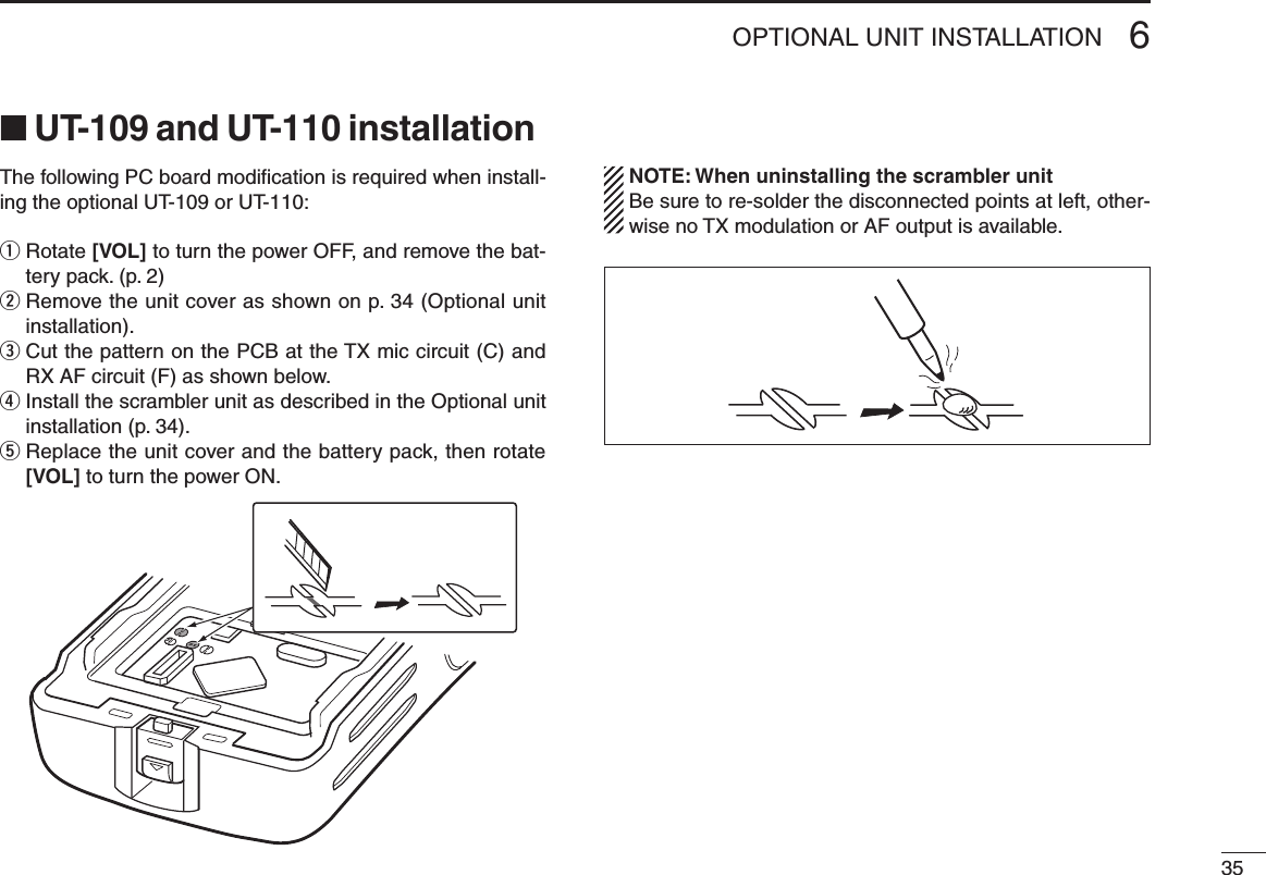 356OPTIONAL UNIT INSTALLATION■ UT-109 and UT-110 installationThe following PC board modiﬁcation is required when install-ing the optional UT-109 or UT-110:q  Rotate [VOL] to turn the power OFF, and remove the bat-tery pack. (p. 2)w  Remove the unit cover as shown on p. 34 (Optional unit installation).e  Cut the pattern on the PCB at the TX mic circuit (C) and RX AF circuit (F) as shown below.r  Install the scrambler unit as described in the Optional unit installation (p. 34).t  Replace the unit cover and the battery pack, then rotate [VOL] to turn the power ON.  NOTE: When uninstalling the scrambler unit  Be sure to re-solder the disconnected points at left, other-wise no TX modulation or AF output is available.