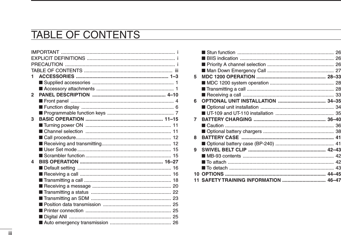 iiiIMPORTANT  ....................................................................................  i EXPLICIT DEFINITIONS  .................................................................  i PRECAUTION  .................................................................................  i TABLE OF CONTENTS  .................................................................  iii1  ACCESSORIES  .................................................................... 1–3 ■ Supplied accessories  ............................................................ 1 ■ Accessory attachments  ......................................................... 12  PANEL DESCRIPTION  ...................................................... 4–10 ■ Front panel  ............................................................................ 4 ■ Function display  .................................................................... 6 ■ Programmable function keys  ................................................. 73  BASIC OPERATION  ......................................................... 11–15 ■ Turning power ON  ............................................................... 11 ■ Channel selection  ............................................................... 11 ■ Call procedure ...................................................................... 12  ■ Receiving and transmitting ................................................... 12  ■ User Set mode ..................................................................... 15  ■ Scrambler function ............................................................... 15 4  BIIS OPERATION  ............................................................. 16–27 ■ Default setting  ..................................................................... 16 ■ Receiving a call  ................................................................... 16 ■ Transmitting a call ................................................................  18 ■ Receiving a message  .......................................................... 20 ■ Transmitting a status  ........................................................... 22 ■ Transmitting an SDM  ........................................................... 23 ■ Position data transmission  .................................................. 25 ■ Printer connection  ............................................................... 25 ■ Digital ANI  ........................................................................... 25 ■ Auto emergency transmission  .............................................  26 ■ Stun function  ....................................................................... 26 ■ BIIS indication  ..................................................................... 26 ■ Priority A channel selection  ................................................. 26 ■ Man Down Emergency Call  ................................................. 275  MDC 1200 OPERATION  ................................................... 28–33 ■ MDC 1200 system operation ............................................... 28 ■ Transmitting a call ................................................................  28 ■ Receiving a call  ................................................................... 336  OPTIONAL UNIT INSTALLATION  ................................... 34–35 ■ Optional unit installation  ...................................................... 34 ■ UT-109 and UT-110 installation  ........................................... 357  BATTERY CHARGING  ..................................................... 36–40 ■ Caution  ................................................................................ 36 ■ Optional battery chargers  .................................................... 388  BATTERY CASE  .................................................................... 41 ■ Optional battery case (BP-240)  ........................................... 419  SWIVEL BELT CLIP  ......................................................... 42–43 ■ MB-93 contents  ................................................................... 42 ■ To attach  .............................................................................. 42 ■ To detach  ............................................................................. 4310  OPTIONS  .......................................................................... 44–4511  SAFETY TRAINING INFORMATION ................................  46–47TABLE OF CONTENTS