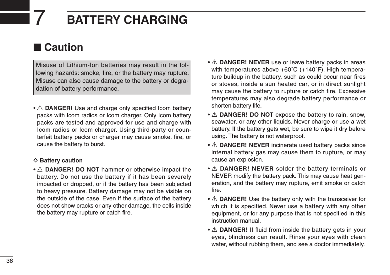 367BATTERY CHARGING■ CautionMisuse of Lithium-Ion batteries may result in the fol-lowing hazards: smoke, ﬁre, or the battery may rupture. Misuse can also cause damage to the battery or degra-dation of battery performance.•  R DANGER! Use and charge only speciﬁed Icom battery packs with Icom radios or Icom charger. Only Icom battery packs are tested and approved for use and charge with Icom radios or Icom charger. Using third-party or coun-terfeit battery packs or charger may cause smoke, ﬁre, or cause the battery to burst.D Battery caution•  R DANGER! DO NOT hammer or otherwise impact the battery. Do not use the battery if it has been severely impacted or dropped, or if the battery has been subjected to heavy pressure. Battery damage may not be visible on the outside of the case. Even if the surface of the battery does not show cracks or any other damage, the cells inside the battery may rupture or catch ﬁre.•  R DANGER! NEVER use or leave battery packs in areas with temperatures above +60˚C (+140˚F). High tempera-ture buildup in the battery, such as could occur near fires or stoves, inside a sun heated car, or in direct sunlight may cause the battery to rupture or catch fire. Excessive temperatures may also degrade battery performance or shorten battery life.•  R DANGER! DO NOT expose the battery to rain, snow, seawater, or any other liquids. Never charge or use a wet battery. If the battery gets wet, be sure to wipe it dry before using. The battery is not waterproof.•  R DANGER! NEVER incinerate used battery packs since internal battery gas may cause them to rupture, or may cause an explosion.•  R DANGER! NEVER solder the battery terminals or NEVER modify the battery pack. This may cause heat gen-eration, and the battery may rupture, emit smoke or catch ﬁre.•  R DANGER! Use the battery only with the transceiver for which it is specified. Never use a battery with any other equipment, or for any purpose that is not specified in this instruction manual.•  R DANGER! If fluid from inside the battery gets in your eyes, blindness can result. Rinse your eyes with clean water, without rubbing them, and see a doctor immediately.