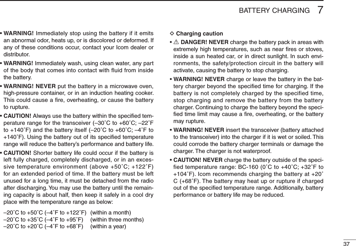 377BATTERY CHARGING•  WARNING! Immediately stop using the battery if it emits an abnormal odor, heats up, or is discolored or deformed. If any of these conditions occur, contact your Icom dealer or distributor.•  WARNING! Immediately wash, using clean water, any part of the body that comes into contact with fluid from inside the battery.•  WARNING! NEVER put the battery in a microwave oven, high-pressure container, or in an induction heating cooker. This could cause a fire, overheating, or cause the battery to rupture.•  CAUTION! Always use the battery within the speciﬁed tem-perature range for the transceiver (–30˚C to +60˚C; –22˚F to +140˚F) and the battery itself (–20˚C to +60˚C; –4˚F to +140˚F). Using the battery out of its speciﬁed temperature range will reduce the battery’s performance and battery life.•  CAUTION! Shorter battery life could occur if the battery is left fully charged, completely discharged, or in an exces-sive temperature environment (above +50˚C; +122˚F) for an extended period of time. If the battery must be left unused for a long time, it must be detached from the radio after discharging. You may use the battery until the remain-ing capacity is about half, then keep it safely in a cool dry place with the temperature range as below:  –20˚C to +50˚C (–4˚F to +122˚F)  (within a month)  –20˚C to +35˚C (–4˚F to +95˚F)  (within three months)  –20˚C to +20˚C (–4˚F to +68˚F)  (within a year)D Charging caution•  R DANGER! NEVER charge the battery pack in areas with extremely high temperatures, such as near ﬁres or stoves, inside a sun heated car, or in direct sunlight. In such envi-ronments, the safety/protection circuit in the battery will activate, causing the battery to stop charging.•  WARNING! NEVER charge or leave the battery in the bat-tery charger beyond the speciﬁed time for charging. If the battery is not completely charged by the specified time, stop charging and remove the battery from the battery charger. Continuing to charge the battery beyond the speci-ﬁed time limit may cause a ﬁre, overheating, or the battery may rupture.•  WARNING! NEVER insert the transceiver (battery attached to the transceiver) into the charger if it is wet or soiled. This could corrode the battery charger terminals or damage the charger. The charger is not waterproof.•  CAUTION! NEVER charge the battery outside of the speci-fied temperature range: BC-160 (0˚C to +40˚C; +32˚F to +104˚F). Icom recommends charging the battery at +20˚C (+68˚F). The battery may heat up or rupture if charged out of the speciﬁed temperature range. Additionally, battery performance or battery life may be reduced.