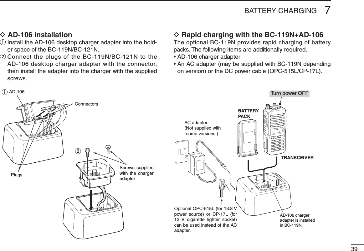 397BATTERY CHARGINGD AD-106 installationq  Install the AD-106 desktop charger adapter into the hold-er space of the BC-119N/BC-121N.w  Connect the plugs of the BC-119N/BC-121N to the AD-106 desktop charger adapter with the connector, then install the adapter into the charger with the supplied screws.D Rapid charging with the BC-119N+AD-106The optional BC-119N provides rapid charging of battery packs. The following items are additionally required.• AD-106 charger adapter•  An AC adapter (may be supplied with BC-119N depending on version) or the DC power cable (OPC-515L/CP-17L).AD-106 charger adapter is installed in BC-119N.AC adapter(Not supplied with some versions.)Optional OPC-515L (for 13.8 V power  source)  or  CP-17L  (for 12  V  cigarette  lighter  socket) can be used instead of the AC adapter.TRANSCEIVERBATTERYPACKTurn power OFFScrews  supplied with  the  charger adapterAD-106ConnectorsPlugsqw