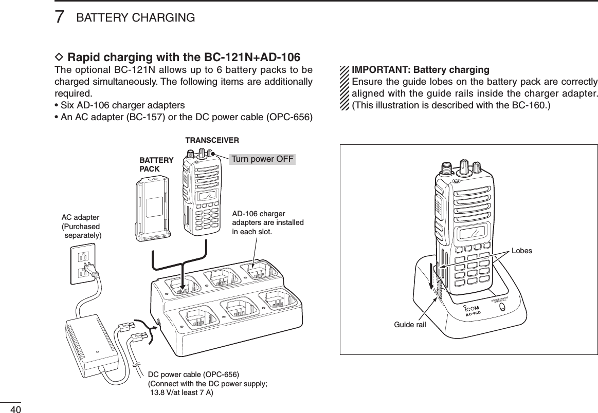407BATTERY CHARGINGD Rapid charging with the BC-121N+AD-106The optional BC-121N allows up to 6 battery packs to be charged simultaneously. The following items are additionally required.• Six AD-106 charger adapters•  An AC adapter (BC-157) or the DC power cable (OPC-656) IMPORTANT: Battery charging  Ensure the guide lobes on the battery pack are correctly aligned with the guide rails inside the charger adapter. (This illustration is described with the BC-160.)AD-106 chargeradapters are installedin each slot.DC power cable (OPC-656)(Connect with the DC power supply;  13.8 V/at least 7 A)AC adapter(Purchased separately)TRANSCEIVERBATTERYPACKTurn power OFFGuide railLobes