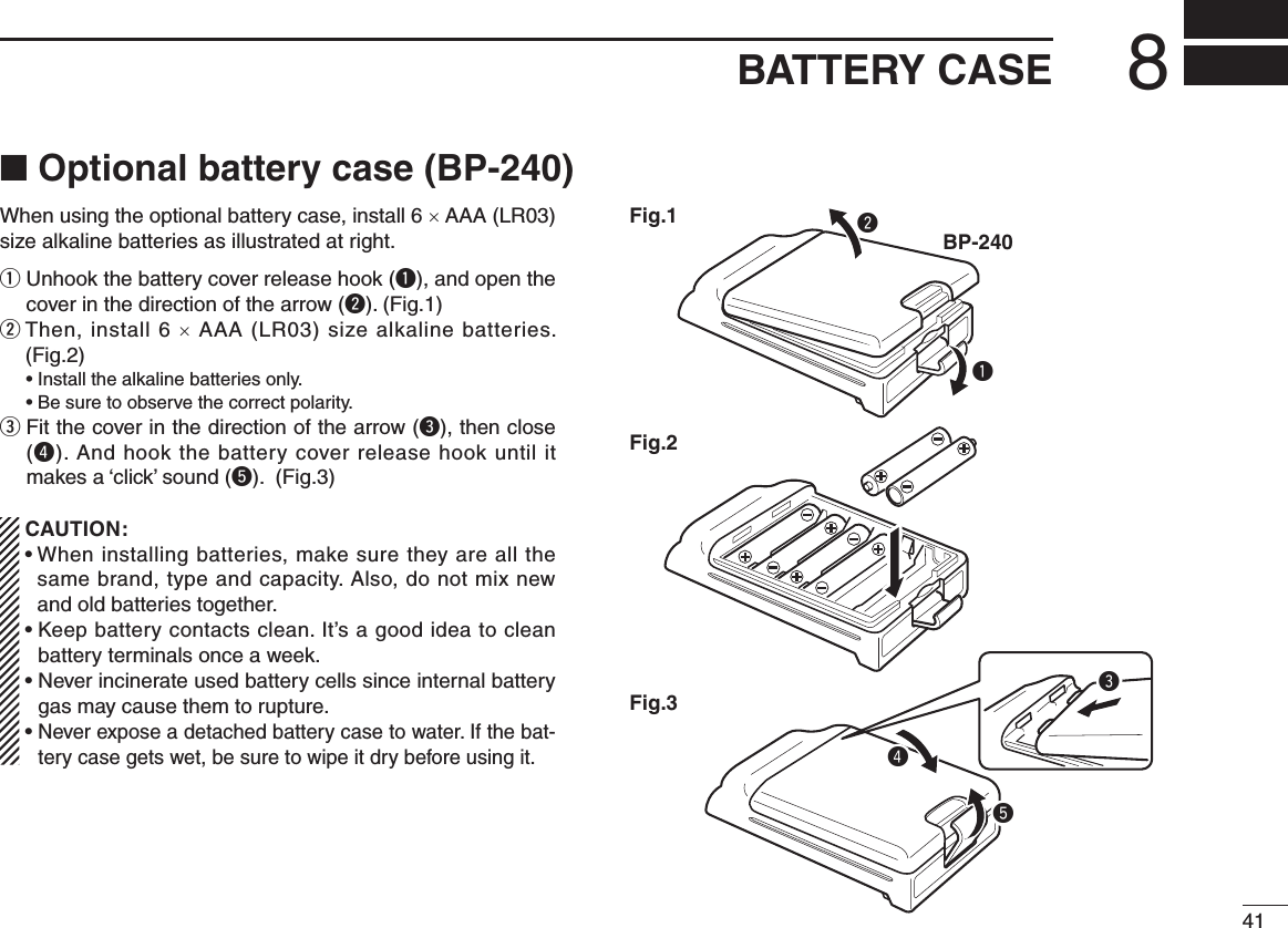 418BATTERY CASE■ Optional battery case (BP-240)When using the optional battery case, install 6 × AAA (LR03) size alkaline batteries as illustrated at right.q  Unhook the battery cover release hook (q), and open the cover in the direction of the arrow (w). (Fig.1)w  Then, install 6 × AAA (LR03) size alkaline batteries. (Fig.2)  • Install the alkaline batteries only.  • Be sure to observe the correct polarity.e  Fit the cover in the direction of the arrow (e), then close (r). And hook the battery cover release hook until it makes a ‘click’ sound (t). (Fig.3)   CAUTION: •  When installing batteries, make sure they are all the same brand, type and capacity. Also, do not mix new and old batteries together. •  Keep battery contacts clean. It’s a good idea to clean battery terminals once a week. •  Never incinerate used battery cells since internal battery gas may cause them to rupture. •  Never expose a detached battery case to water. If the bat-tery case gets wet, be sure to wipe it dry before using it.qBP-240wFig.1Fig.2Fig.3ert
