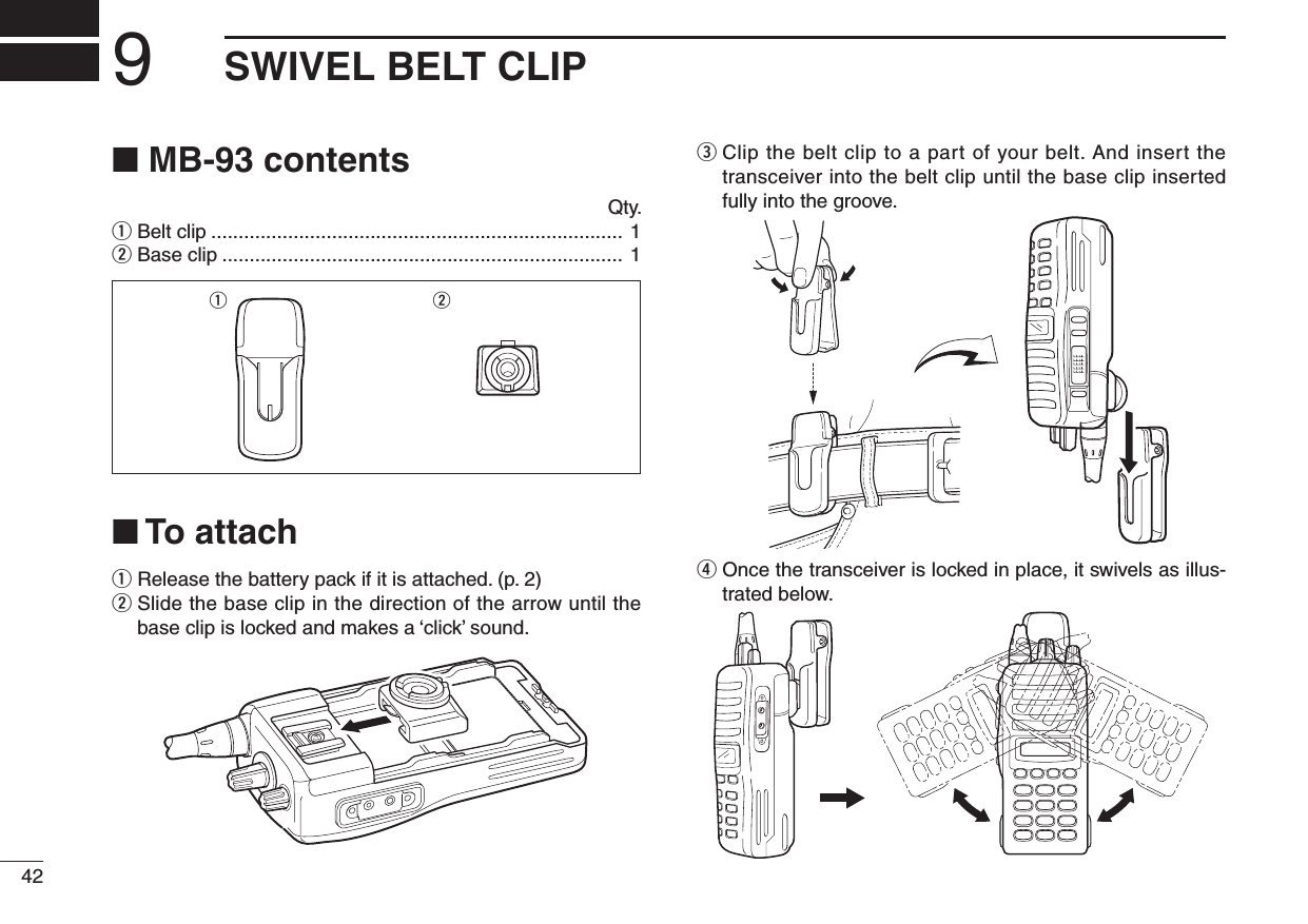 429SWIVEL BELT CLIP■ MB-93 contents  Qty.q Belt clip ........................................................................... 1w Base clip ......................................................................... 1■ To attachq  Release the battery pack if it is attached. (p. 2)w  Slide the base clip in the direction of the arrow until the base clip is locked and makes a ‘click’ sound.e  Clip the belt clip to a part of your belt. And insert the transceiver into the belt clip until the base clip inserted fully into the groove.r  Once the transceiver is locked in place, it swivels as illus-trated below.q w