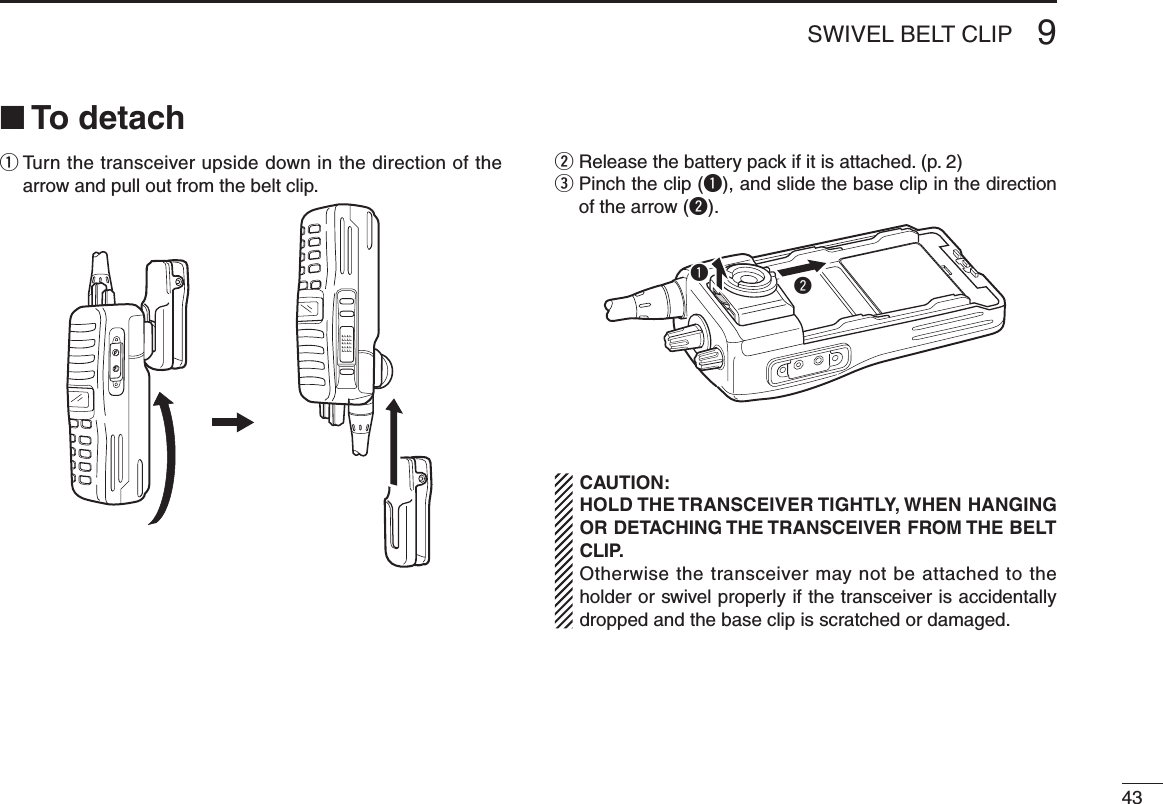 439SWIVEL BELT CLIP■ To detachq  Turn the transceiver upside down in the direction of the arrow and pull out from the belt clip.w  Release the battery pack if it is attached. (p. 2)e  Pinch the clip (q), and slide the base clip in the direction of the arrow (w).  CAUTION:   HOLD THE TRANSCEIVER TIGHTLY, WHEN HANGING OR DETACHING THE TRANSCEIVER FROM THE BELT CLIP.   Otherwise the transceiver may not be attached to the holder or swivel properly if the transceiver is accidentally dropped and the base clip is scratched or damaged.qw