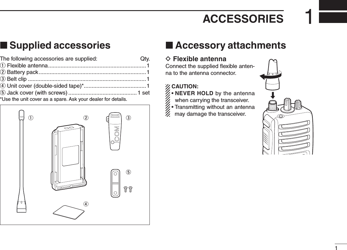 11ACCESSORIES■ Supplied accessoriesThe following accessories are supplied:  Qty.q Flexible antenna ...............................................................1w Battery pack .....................................................................1e Belt clip ............................................................................1r Unit cover (double-sided tape)* ........................................1t Jack cover (with screws) ............................................1 set*Use the unit cover as a spare. Ask your dealer for details.■ Accessory attachmentsD Flexible antennaConnect the supplied ﬂexible anten-na to the antenna connector.  CAUTION: •  NEVER HOLD by the antenna when carrying the transceiver. •  Transmitting without an antenna may damage the transceiver.qwret