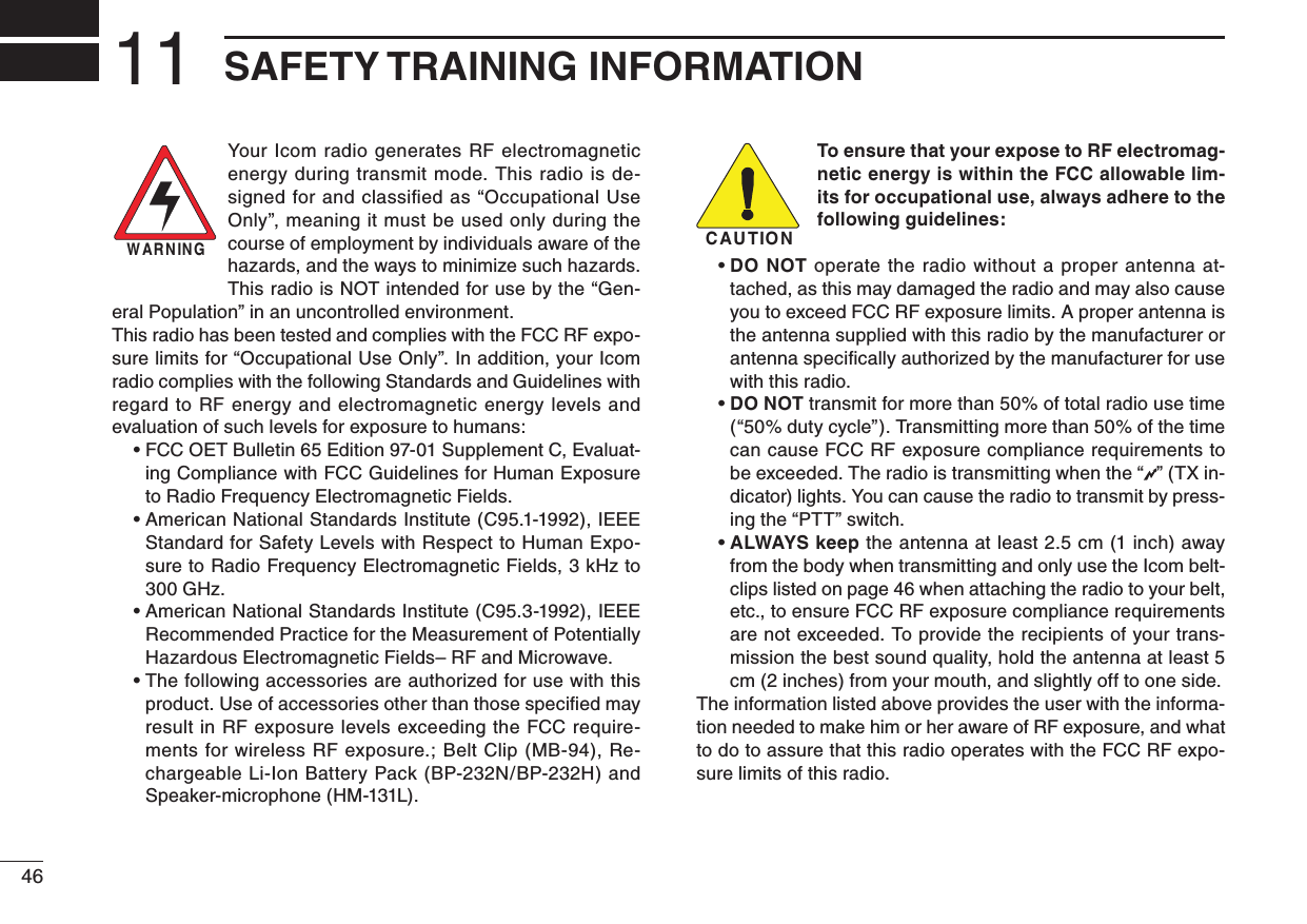 4611 SAFETY TRAINING INFORMATIONYour Icom radio generates  RF  electromagnetic energy during transmit mode. This radio is de-signed for and classiﬁed as “Occupational Use Only”, meaning it must be used only during the course of employment by individuals aware of the hazards, and the ways to minimize such hazards. This radio is NOT intended for use by the “Gen-eral Population” in an uncontrolled environment.This radio has been tested and complies with the FCC RF expo-sure limits for “Occupational Use Only”. In addition, your Icom radio complies with the following Standards and Guidelines with regard  to RF  energy and electromagnetic energy levels  and evaluation of such levels for exposure to humans:  •  FCC OET Bulletin 65 Edition 97-01 Supplement C, Evaluat-ing Compliance with FCC Guidelines for Human Exposure to Radio Frequency Electromagnetic Fields.  •  American National Standards Institute (C95.1-1992), IEEE Standard for Safety Levels with Respect to Human Expo-sure to Radio Frequency Electromagnetic Fields, 3 kHz to 300 GHz.  •  American National Standards Institute (C95.3-1992), IEEE Recommended Practice for the Measurement of Potentially Hazardous Electromagnetic Fields– RF and Microwave.  •  The following accessories are authorized for use with this product. Use of accessories other than those speciﬁed may result in RF exposure levels exceeding the FCC require-ments for wireless RF exposure.; Belt Clip (MB-94), Re-chargeable Li-Ion Battery Pack (BP-232N/BP-232H) and Speaker-microphone (HM-131L).To ensure that your expose to RF electromag-netic energy is within the FCC allowable lim-its for occupational use, always adhere to the following guidelines:  •  DO NOT operate the radio without a proper antenna at-tached, as this may damaged the radio and may also cause you to exceed FCC RF exposure limits. A proper antenna is the antenna supplied with this radio by the manufacturer or antenna speciﬁcally authorized by the manufacturer for use with this radio.  •  DO NOT transmit for more than 50% of total radio use time (“50% duty cycle”). Transmitting more than 50% of the time can cause FCC RF exposure compliance requirements to be exceeded. The radio is transmitting when the “ ” (TX in-dicator) lights. You can cause the radio to transmit by press-ing the “PTT” switch.  •  ALWAYS  keep the antenna at least 2.5 cm (1 inch) away from the body when transmitting and only use the Icom belt-clips listed on page 46 when attaching the radio to your belt, etc., to ensure FCC RF exposure compliance requirements are not exceeded. To provide the recipients of your trans-mission the best sound quality, hold the antenna at least 5 cm (2 inches) from your mouth, and slightly off to one side.The information listed above provides the user with the informa-tion needed to make him or her aware of RF exposure, and what to do to assure that this radio operates with the FCC RF expo-sure limits of this radio.CAUTIONWARNING