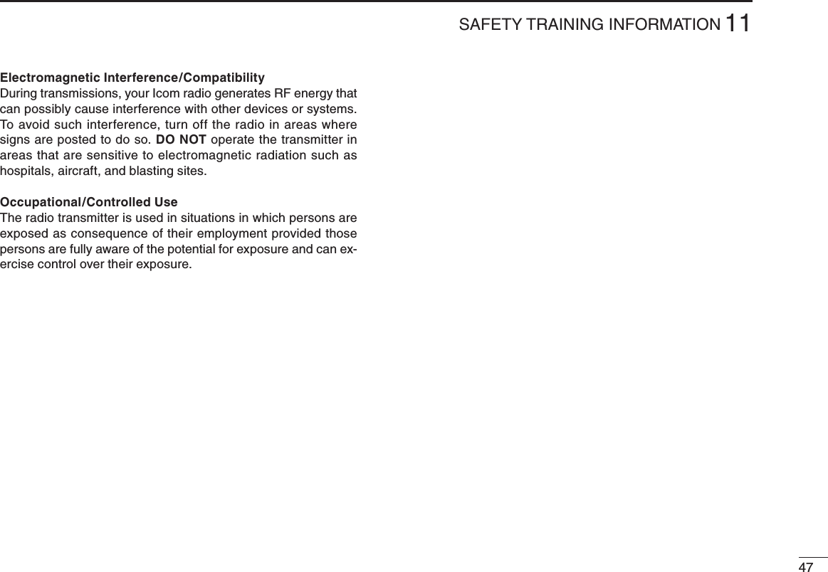 4711SAFETY TRAINING INFORMATIONElectromagnetic Interference/CompatibilityDuring transmissions, your Icom radio generates RF energy that can possibly cause interference with other devices or systems. To avoid such interference, turn off the radio in areas where signs are posted to do so. DO NOT operate the transmitter in areas that are sensitive to electromagnetic radiation such as hospitals, aircraft, and blasting sites.Occupational/Controlled UseThe radio transmitter is used in situations in which persons are exposed as consequence of their employment provided those persons are fully aware of the potential for exposure and can ex-ercise control over their exposure.