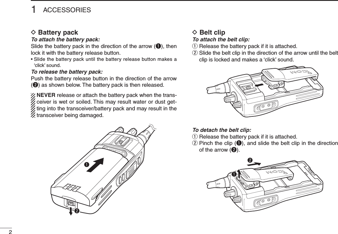 21ACCESSORIESD  Battery packTo attach the battery pack:Slide the battery pack in the direction of the arrow (q), then lock it with the battery release button.•  Slide the battery pack until the battery release button makes a ‘click’ sound.To release the battery pack:Push the battery release button in the direction of the arrow (w) as shown below. The battery pack is then released.  NEVER release or attach the battery pack when the trans-ceiver is wet or soiled. This may result water or dust get-ting into the transceiver/battery pack and may result in the transceiver being damaged.D Belt clipTo attach the belt clip:q  Release the battery pack if it is attached.w  Slide the belt clip in the direction of the arrow until the belt clip is locked and makes a ‘click’ sound.To detach the belt clip:q  Release the battery pack if it is attached.w  Pinch the clip (q), and slide the belt clip in the direction of the arrow (w).qwqw