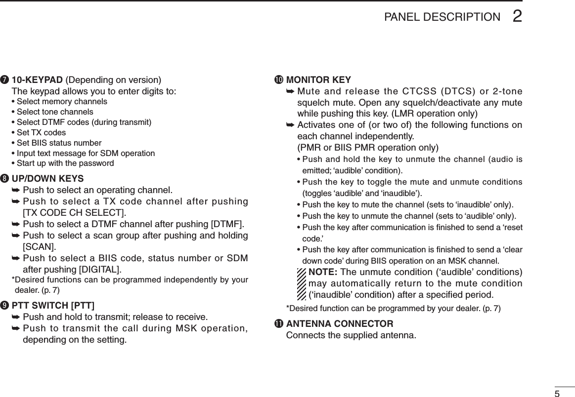 52PANEL DESCRIPTIONu 10-KEYPAD (Depending on version)The keypad allows you to enter digits to:  • Select memory channels  • Select tone channels  • Select DTMF codes (during transmit)  • Set TX codes  • Set BIIS status number  • Input text message for SDM operation  • Start up with the passwordi UP/DOWN KEYS➥ Push to select an operating channel.➥  Push to select a TX code channel after pushing  [TX CODE CH SELECT].➥  Push to select a DTMF channel after pushing [DTMF].➥  Push to select a scan group after pushing and holding [SCAN].➥  Push to select a BIIS code, status number or SDM after pushing [DIGITAL].  * Desired functions can be programmed independently by your dealer. (p. 7)o PTT SWITCH [PTT]➥ Push and hold to transmit; release to receive.➥  Push to transmit the call during MSK operation, depending on the setting.!0 MONITOR KEY   ➥Mute and release the CTCSS (DTCS) or 2-tone squelch mute. Open any squelch/deactivate any mute while pushing this key. (LMR operation only) ➥ Activates one of (or two of) the following functions on each channel independently.   (PMR or BIIS PMR operation only) •  Push and hold the key to unmute the channel (audio is emitted; ‘audible’ condition). •  Push the key to toggle the mute and unmute conditions (toggles ‘audible’ and ‘inaudible’). •  Push the key to mute the channel (sets to ‘inaudible’ only). •  Push the key to unmute the channel (sets to ‘audible’ only). •  Push the key after communication is nished to send a ‘reset code.’ •  Push the key after communication is nished to send a ‘clear down code’ during BIIS operation on an MSK channel.   NOTE: The unmute condition (‘audible’ conditions) may automatically return to the mute condition (‘inaudible’ condition) after a speciﬁed period.  * Desired function can be programmed by your dealer. (p. 7)!1 ANTENNA CONNECTORConnects the supplied antenna.