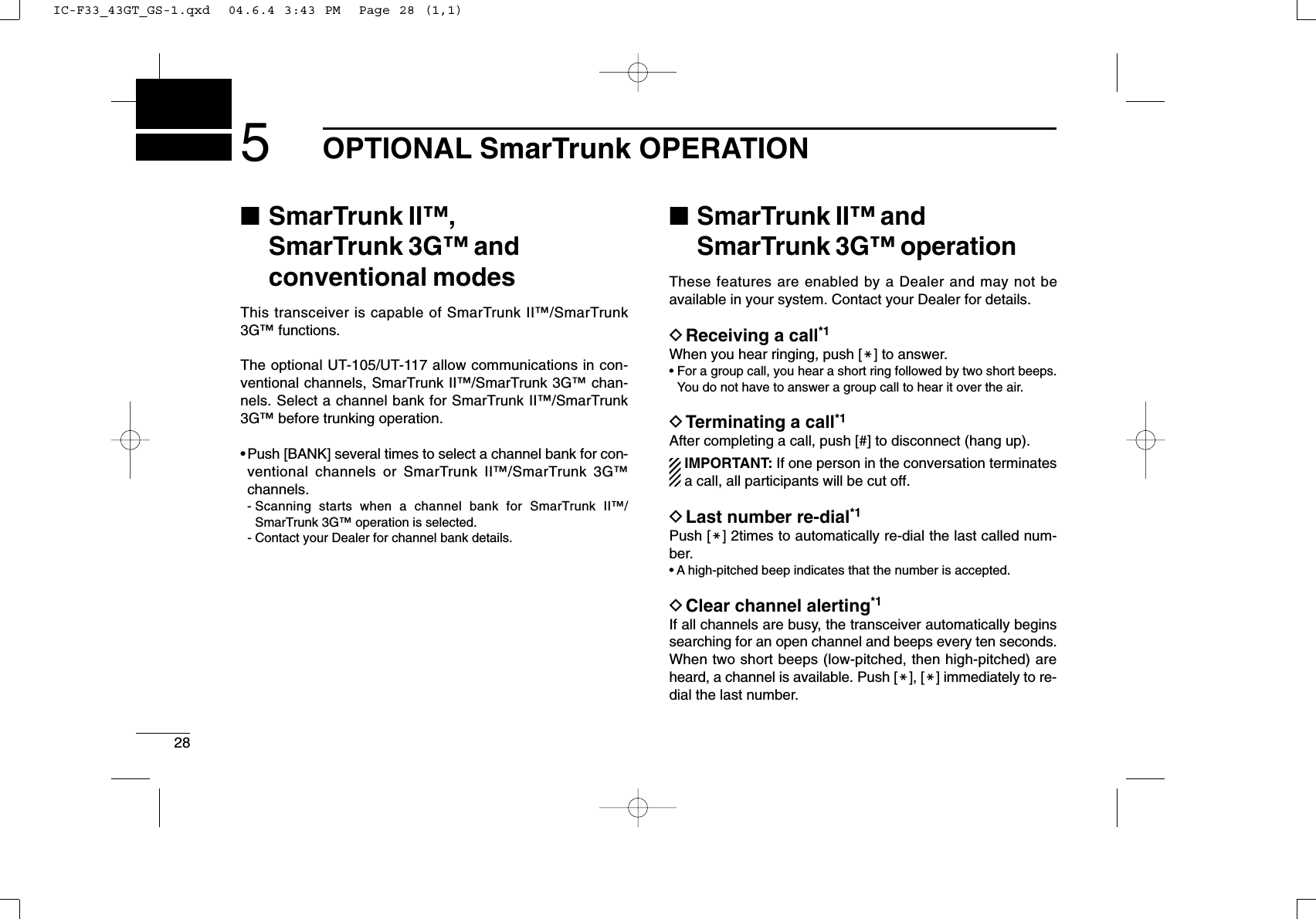 285OPTIONAL SmarTrunk OPERATION■SmarTrunk II™, SmarTrunk 3G™and conventional modesThis transceiver is capable of SmarTrunk II™/SmarTrunk3G™functions.The optional UT-105/UT-117 allow communications in con-ventional channels, SmarTrunk II™/SmarTrunk 3G™chan-nels. Select a channel bank for SmarTrunk II™/SmarTrunk3G™before trunking operation.•Push [BANK] several times to select a channel bank for con-ventional channels or SmarTrunk II™/SmarTrunk 3G™channels.- Scanning starts when a channel bank for SmarTrunk II™/SmarTrunk 3G™operation is selected.- Contact your Dealer for channel bank details.■SmarTrunk II™and SmarTrunk 3G™operationThese features are enabled by a Dealer and may not beavailable in your system. Contact your Dealer for details.DReceiving a call*1When you hear ringing, push [M] to answer.• For a group call, you hear a short ring followed by two short beeps.You do not have to answer a group call to hear it over the air.DTerminating a call*1After completing a call, push [#] to disconnect (hang up).IMPORTANT: If one person in the conversation terminatesa call, all participants will be cut off.DLast number re-dial*1Push [M] 2times to automatically re-dial the last called num-ber.• A high-pitched beep indicates that the number is accepted.DClear channel alerting*1If all channels are busy, the transceiver automatically beginssearching for an open channel and beeps every ten seconds.When two short beeps (low-pitched, then high-pitched) areheard, a channel is available. Push [M], [M] immediately to re-dial the last number.IC-F33_43GT_GS-1.qxd  04.6.4 3:43 PM  Page 28 (1,1)