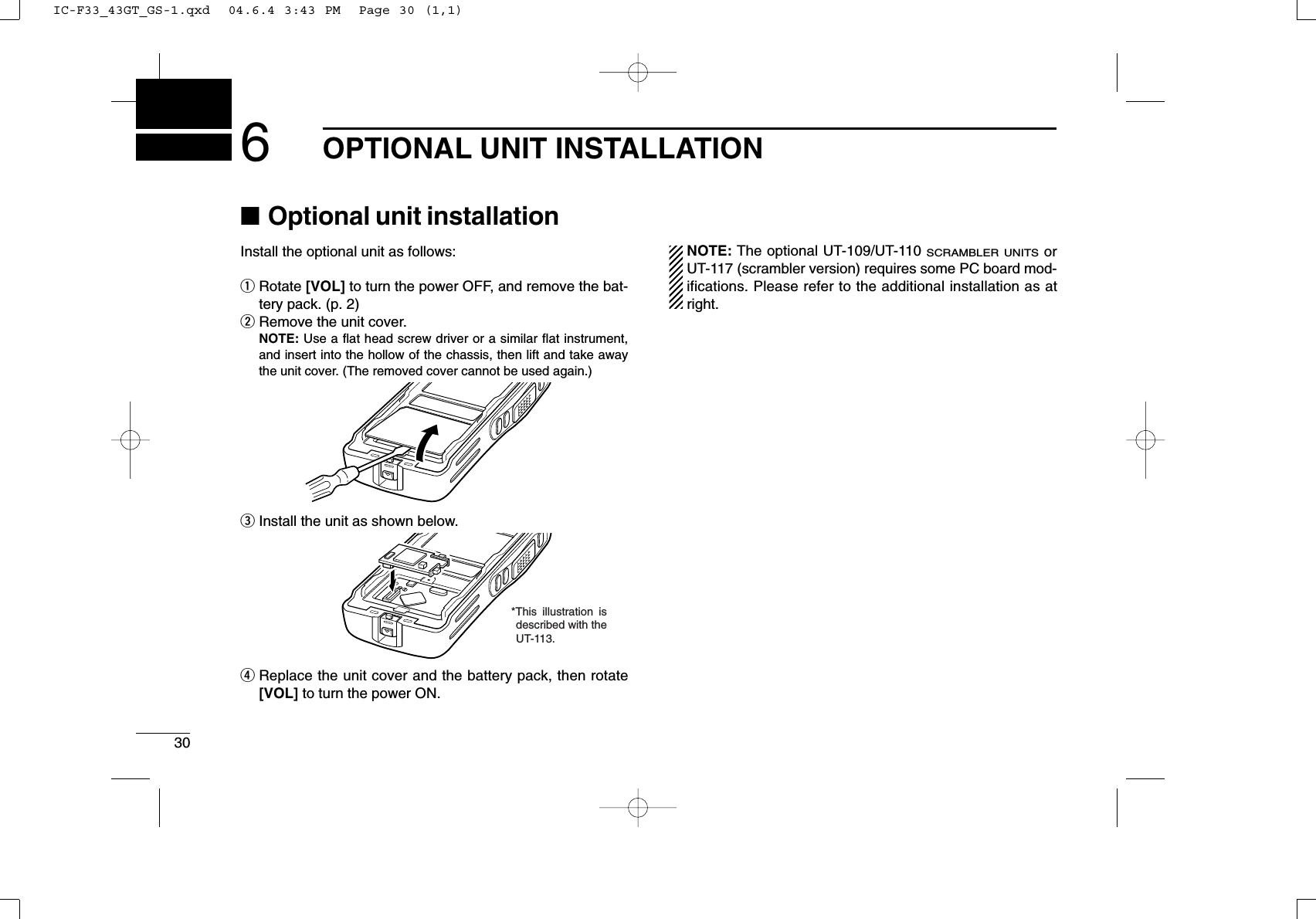 306OPTIONAL UNIT INSTALLATION■Optional unit installationInstall the optional unit as follows:qRotate [VOL] to turn the power OFF, and remove the bat-tery pack. (p. 2)wRemove the unit cover.NOTE: Use a ﬂat head screw driver or a similar ﬂat instrument,and insert into the hollow of the chassis, then lift and take awaythe unit cover. (The removed cover cannot be used again.)eInstall the unit as shown below.rReplace the unit cover and the battery pack, then rotate[VOL] to turn the power ON.NOTE: The optional UT-109/UT-110 SCRAMBLER UNITSorUT-117 (scrambler version) requires some PC board mod-ifications. Please refer to the additional installation as atright.*This illustration is described with the UT-113.IC-F33_43GT_GS-1.qxd  04.6.4 3:43 PM  Page 30 (1,1)