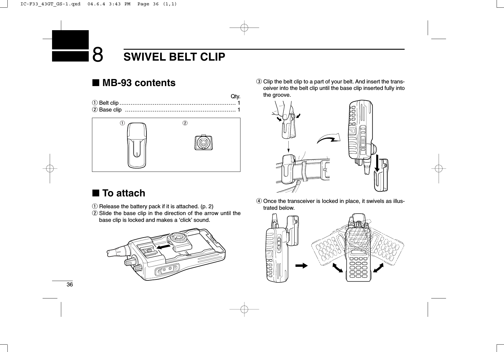 368SWIVEL BELT CLIP■MB-93 contentsQty.qBelt clip ……………………………………………………… 1wBase clip …………………………………………………… 1■To attachqRelease the battery pack if it is attached. (p. 2)wSlide the base clip in the direction of the arrow until thebase clip is locked and makes a ‘click’sound.eClip the belt clip to a part of your belt. And insert the trans-ceiver into the belt clip until the base clip inserted fully intothe groove.rOnce the transceiver is locked in place, it swivels as illus-trated below.q wIC-F33_43GT_GS-1.qxd  04.6.4 3:43 PM  Page 36 (1,1)