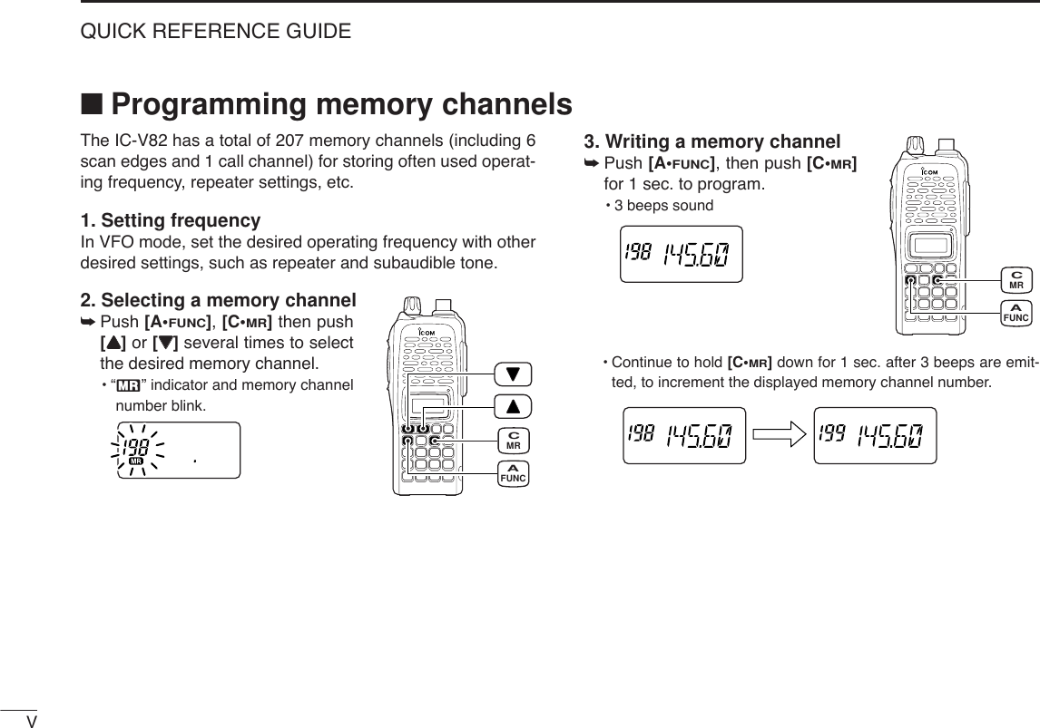 VQUICK REFERENCE GUIDEThe IC-V82 has a total of 207 memory channels (including 6scan edges and 1 call channel) for storing often used operat-ing frequency, repeater settings, etc.1. Setting frequencyIn VFO mode, set the desired operating frequency with otherdesired settings, such as repeater and subaudible tone.2. Selecting a memory channel➥Push [A•FUNC], [C•MR]then push[YY] or [ZZ]several times to selectthe desired memory channel.•“X” indicator and memory channelnumber blink.3. Writing a memory channel➥Push [A•FUNC], then push [C•MR]for 1 sec. to program.•3 beeps sound•Continue to hold [C•MR]down for 1 sec. after 3 beeps are emit-ted, to increment the displayed memory channel number.MRCFUNCAMRCFUNCA■Programming memory channels