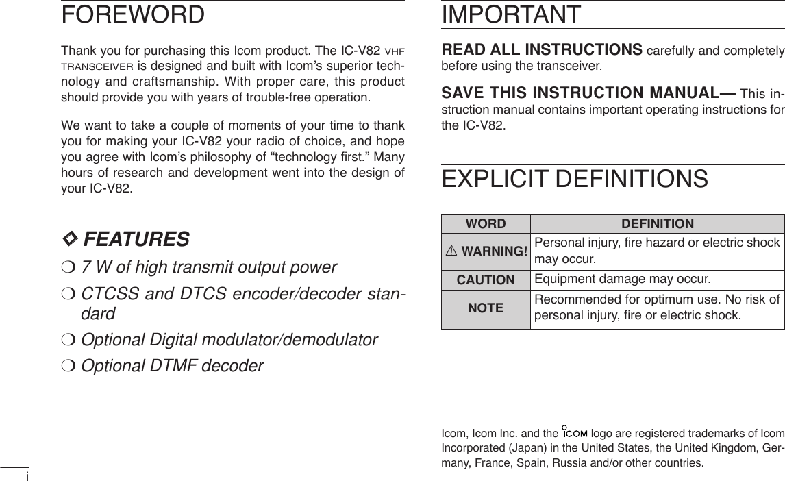 FOREWORDThank you for purchasing this Icom product. The IC-V82 VHFTRANSCEIVERis designed and built with Icom’s superior tech-nology and craftsmanship. With proper care, this productshould provide you with years of trouble-free operation.We want to take a couple of moments of your time to thankyou for making your IC-V82 your radio of choice, and hopeyou agree with Icom’s philosophy of “technology ﬁrst.” Manyhours of research and development went into the design ofyour IC-V82.DDFEATURES❍7W of high transmit output power❍CTCSS and DTCS encoder/decoder stan-dard❍Optional Digital modulator/demodulator❍Optional DTMF decoder❍MIL-STD810 grade durabilityIMPORTANTREAD ALL INSTRUCTIONS carefully and completelybefore using the transceiver.SAVE THIS INSTRUCTION MANUAL— This in-struction manual contains important operating instructions forthe IC-V82.EXPLICIT DEFINITIONSWORD DEFINITIONRWARNING!CAUTIONNOTEPersonal injury, ﬁre hazard or electric shockmay occur.Equipment damage may occur.Recommended for optimum use. No risk ofpersonal injury, ﬁre or electric shock.Icom, Icom Inc. and the  logo are registered trademarks of IcomIncorporated (Japan) in the United States, the United Kingdom, Ger-many, France, Spain, Russia and/or other countries.i