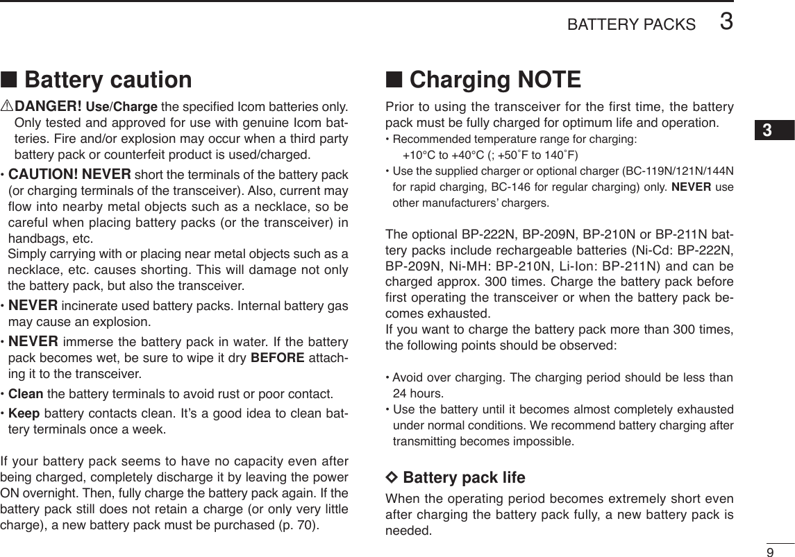 93BATTERY PACKS3■Battery cautionRDANGER! Use/Charge the speciﬁed Icom batteries only.Only tested and approved for use with genuine Icom bat-teries. Fire and/or explosion may occur when a third partybattery pack or counterfeit product is used/charged.• CAUTION! NEVER short the terminals of the battery pack(or charging terminals of the transceiver). Also, current mayflow into nearby metal objects such as a necklace, so becareful when placing battery packs (or the transceiver) inhandbags, etc.Simply carrying with or placing near metal objects such as anecklace, etc. causes shorting. This will damage not onlythe battery pack, but also the transceiver.• NEVER incinerate used battery packs. Internal battery gasmay cause an explosion.• NEVER immerse the battery pack in water. If the batterypack becomes wet, be sure to wipe it dry BEFORE attach-ing it to the transceiver.• Clean the battery terminals to avoid rust or poor contact.• Keep battery contacts clean. It’s a good idea to clean bat-tery terminals once a week.If your battery pack seems to have no capacity even afterbeing charged, completely discharge it by leaving the powerON overnight. Then, fully charge the battery pack again. If thebattery pack still does not retain a charge (or only very littlecharge), a new battery pack must be purchased (p. 70).■Charging NOTEPrior to using the transceiver for the first time, the batterypack must be fully charged for optimum life and operation.• Recommended temperature range for charging: +10°C to +40°C (; +50˚F to 140˚F)• Use the supplied charger or optional charger (BC-119N/121N/144Nfor rapid charging, BC-146 for regular charging) only. NEVER useother manufacturers’ chargers.The optional BP-222N, BP-209N, BP-210N or BP-211N bat-tery packs include rechargeable batteries (Ni-Cd: BP-222N,BP-209N, Ni-MH: BP-210N, Li-Ion: BP-211N) and can becharged approx. 300 times. Charge the battery pack beforefirst operating the transceiver or when the battery pack be-comes exhausted.If you want to charge the battery pack more than 300 times,the following points should be observed:• Avoid over charging. The charging period should be less than 24 hours.• Use the battery until it becomes almost completely exhaustedunder normal conditions. We recommend battery charging aftertransmitting becomes impossible.DDBattery pack lifeWhen the operating period becomes extremely short evenafter charging the battery pack fully, a new battery pack isneeded.