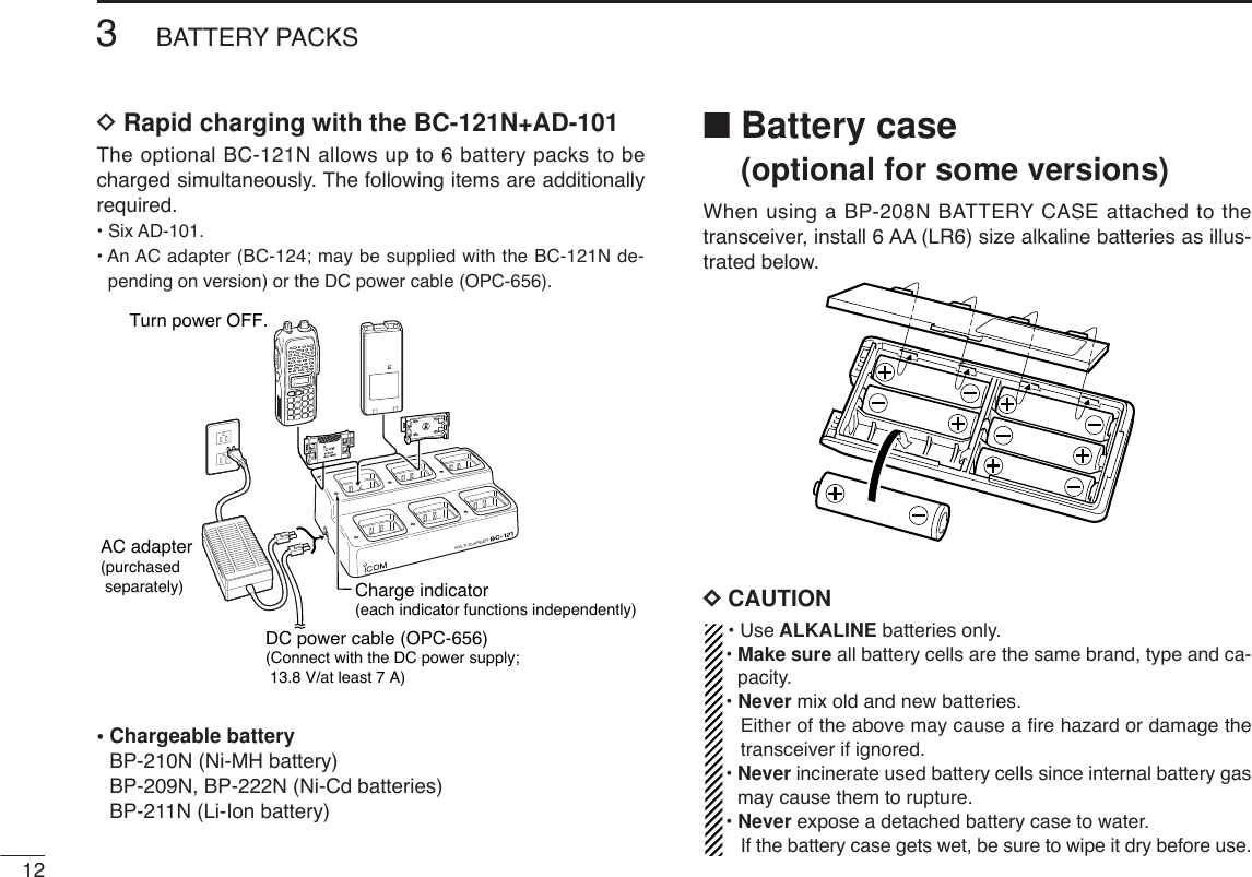 123BATTERY PACKSDRapid charging with the BC-121N+AD-101The optional BC-121N allows up to 6 battery packs to becharged simultaneously. The following items are additionallyrequired.• Six AD-101.• An AC adapter (BC-124; may be supplied with the BC-121N de-pending on version) or the DC power cable (OPC-656).• Chargeable batteryBP-210N (Ni-MH battery)BP-209N, BP-222N (Ni-Cd batteries)BP-211N (Li-Ion battery)■Battery case(optional for some versions)When using a BP-208N BATTERY CASE attached to thetransceiver, install 6 AA (LR6) size alkaline batteries as illus-trated below.DDCAUTION• Use ALKALINE batteries only.• Make sure all battery cells are the same brand, type and ca-pacity.• Never mix old and new batteries.Either of the above may cause a ﬁre hazard or damage thetransceiver if ignored.• Never incinerate used battery cells since internal battery gasmay cause them to rupture.• Never expose a detached battery case to water.If the battery case gets wet, be sure to wipe it dry before use.MULTI-CHARGERAC adapter(purchased separately)DC power cable (OPC-656)(Connect with the DC power supply; 13.8 V/at least 7 A)Charge indicator(each indicator functions independently)Turn power OFF.