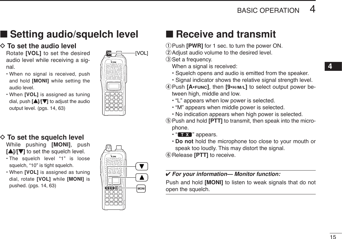 154BASIC OPERATION4■Setting audio/squelch levelDTo set the audio levelRotate [VOL] to set the desiredaudio level while receiving a sig-nal.• When no signal is received, pushand hold [MONI] while setting theaudio level. • When [VOL] is assigned as tuningdial, push [YY]/[ZZ]to adjust the audiooutput level. (pgs. 14, 63)DTo set the squelch levelWhile pushing [MONI], push[YY]/[ZZ]to set the squelch level.• The squelch level “1” is loosesquelch, “10” is tight squelch.• When [VOL] is assigned as tuningdial, rotate [VOL] while [MONI] ispushed. (pgs. 14, 63)■Receive and transmitqPush [PWR] for 1 sec. to turn the power ON.wAdjust audio volume to the desired level.eSet a frequency.When a signal is received:• Squelch opens and audio is emitted from the speaker.• Signal indicator shows the relative signal strength level.rPush [A•FUNC], then [9•H/M/L]to select output power be-tween high, middle and low.•“L” appears when low power is selected.•“M” appears when middle power is selected.•No indication appears when high power is selected.tPush and hold [PTT] to transmit, then speak into the micro-phone.• “$” appears.•Do not hold the microphone too close to your mouth orspeak too loudly. This may distort the signal.yRelease [PTT] to receive. ✔For your information— Monitor function:Push and hold [MONI] to listen to weak signals that do notopen the squelch.MONI[VOL]