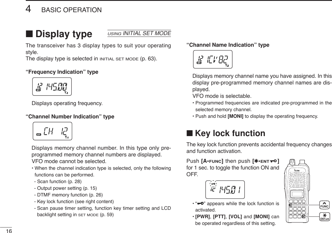 164BASIC OPERATION■Display type The transceiver has 3 display types to suit your operatingstyle.The display type is selected in INITIAL SET MODE(p. 63).“Frequency Indication” typeDisplays operating frequency.“Channel Number Indication” typeDisplays memory channel number. In this type only pre-programmed memory channel numbers are displayed. VFO mode cannot be selected.• When the channel indication type is selected, only the followingfunctions can be performed.- Scan function (p. 28)- Output power setting (p. 15)- DTMF memory function (p. 26)- Key lock function (see right content)- Scan pause timer setting, function key timer setting and LCDbacklight setting in SET MODE(p. 59)“Channel Name Indication” typeDisplays memory channel name you have assigned. In thisdisplay pre-programmed memory channel names are dis-played. VFO mode is selectable.• Programmed frequencies are indicated pre-programmed in theselected memory channel.• Push and hold [MONI] to display the operating frequency.■Key lock functionThe key lock function prevents accidental frequency changesand function activation.Push [A•FUNC]then push [✱•ENT]for 1 sec. to toggle the function ON andOFF.•“ ” appears while the lock function isactivated.•[PWR], [PTT], [VOL] and [MONI] canbe operated regardless of this setting.USINGINITIAL SET MODEFUNCAENT