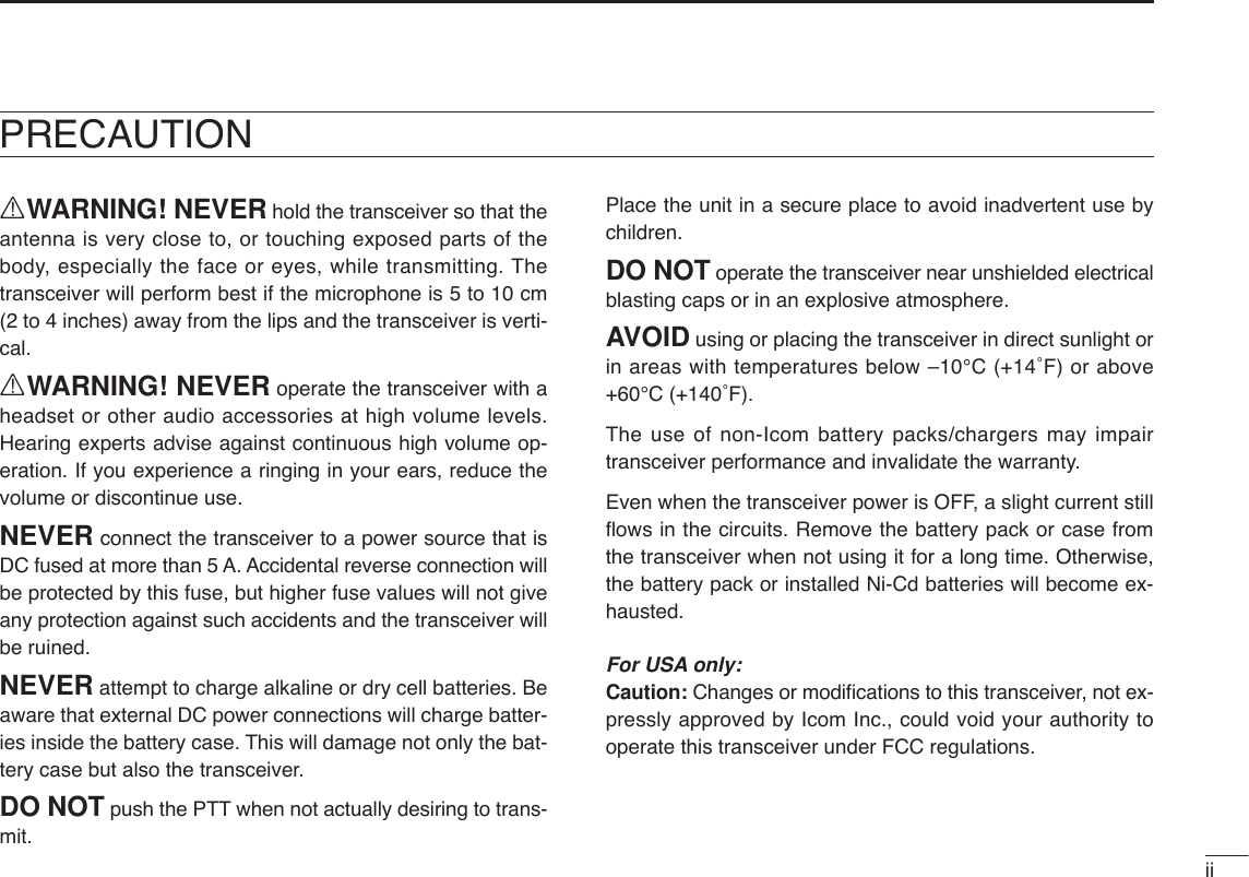 iiRWARNING! NEVER hold the transceiver so that theantenna is very close to, or touching exposed parts of thebody, especially the face or eyes, while transmitting. Thetransceiver will perform best if the microphone is 5 to 10 cm(2 to 4 inches) away from the lips and the transceiver is verti-cal.RWARNING! NEVER operate the transceiver with aheadset or other audio accessories at high volume levels.Hearing experts advise against continuous high volume op-eration. If you experience a ringing in your ears, reduce thevolume or discontinue use.NEVER connect the transceiver to a power source that isDC fused at more than 5 A. Accidental reverse connection willbe protected by this fuse, but higher fuse values will not giveany protection against such accidents and the transceiver willbe ruined.NEVER attempt to charge alkaline or dry cell batteries. Beaware that external DC power connections will charge batter-ies inside the battery case. This will damage not only the bat-tery case but also the transceiver.DO NOT push the PTT when not actually desiring to trans-mit.Place the unit in a secure place to avoid inadvertent use bychildren.DO NOT operate the transceiver near unshielded electricalblasting caps or in an explosive atmosphere.AVOID using or placing the transceiver in direct sunlight orin areas with temperatures below –10°C (+14˚F) or above+60°C (+140˚F).The use of non-Icom battery packs/chargers may impairtransceiver performance and invalidate the warranty.Even when the transceiver power is OFF, a slight current stillﬂows in the circuits. Remove the battery pack or case fromthe transceiver when not using it for a long time. Otherwise,the battery pack or installed Ni-Cd batteries will become ex-hausted.For USA only:Caution: Changes or modiﬁcations to this transceiver, not ex-pressly approved by Icom Inc., could void your authority tooperate this transceiver under FCC regulations.PRECAUTION