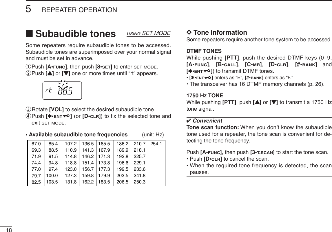 ■Subaudible tonesSome repeaters require subaudible tones to be accessed.Subaudible tones are superimposed over your normal signaland must be set in advance.qPush [A•FUNC], then push [8•SET]to enter SET MODE.wPush [YY]or [ZZ]one or more times until “rt” appears.eRotate [VOL] to select the desired subaudible tone.rPush [✱•ENT](or [D•CLR]) to ﬁx the selected tone andexit SET MODE.• Available subaudible tone frequencies (unit: Hz)DDTone informationSome repeaters require another tone system to be accessed. DTMF TONESWhile pushing [PTT], push the desired DTMF keys (0–9,[A•FUNC],  [B•CALL],  [C•MR],  [D•CLR],  [#•BANK]and[✱•ENT]) to transmit DTMF tones.•[✱•ENT]enters as “E”, [#•BANK]enters as “F.”•The transceiver has 16 DTMF memory channels (p. 26).1750 Hz TONEWhile pushing [PTT], push [YY]or [ZZ]to transmit a 1750 Hztone signal.✔ConvenientTone scan function: When you don’t know the subaudibletone used for a repeater, the tone scan is convenient for de-tecting the tone frequency.Push [A•FUNC], then push [3•T.SCAN]to start the tone scan.• Push [D•CLR]to cancel the scan.• When the required tone frequency is detected, the scanpauses.67.069.371.974.477.085.488.591.594.897.4100.0103.579.782.5107.2110.9114.8118.8123.0127.3131.8136.5141.3146.2151.4156.7159.8162.2165.5167.9171.3173.8177.3179.9183.5186.2189.9192.8196.6199.5203.5206.5210.7218.1225.7229.1233.6241.8250.3254.1USINGSET MODE185REPEATER OPERATION